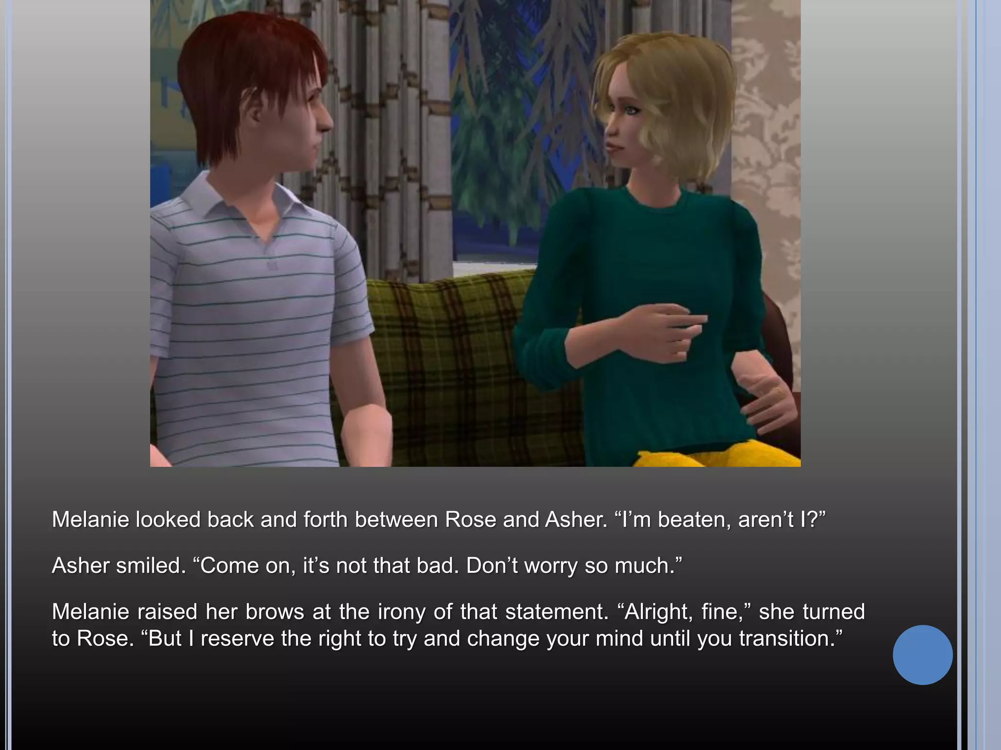 Melanie looked back and forth between Rose and Asher. “I’m beaten, aren’t I?”

Asher smiled. “Come on, it’s not that bad. Don’t worry so much.”

Melanie raised her brows at the irony of that statement. “Alright, fine,” she turned
to Rose. “But I reserve the right to try and change your mind until you transition.”
 