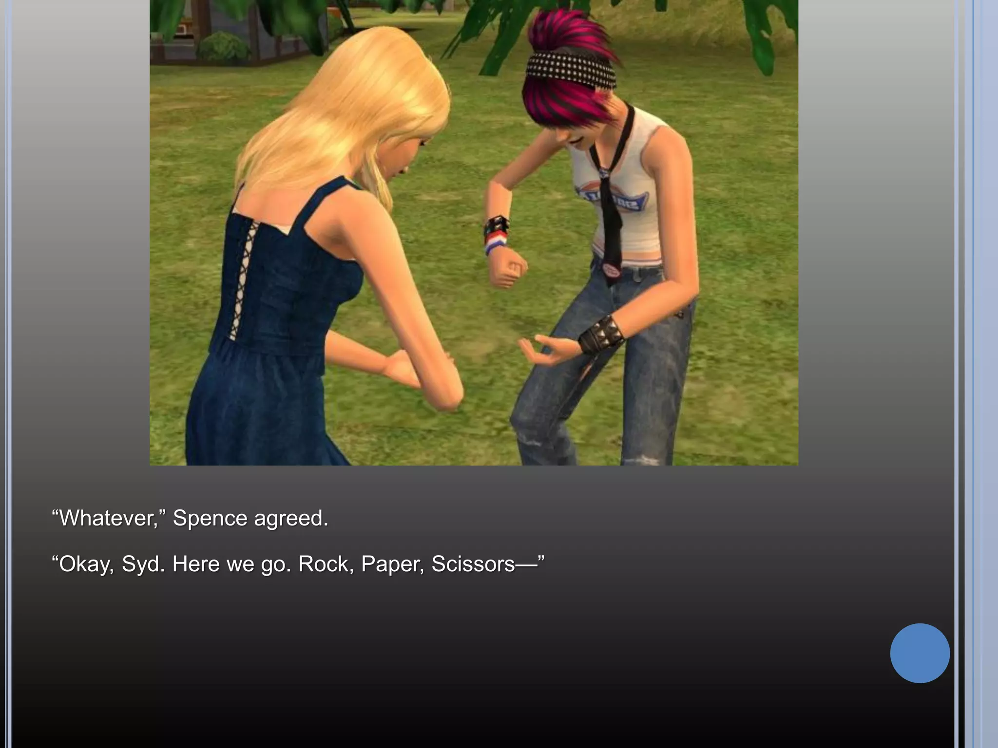 “Whatever,” Spence agreed.

“Okay, Syd. Here we go. Rock, Paper, Scissors—”
 