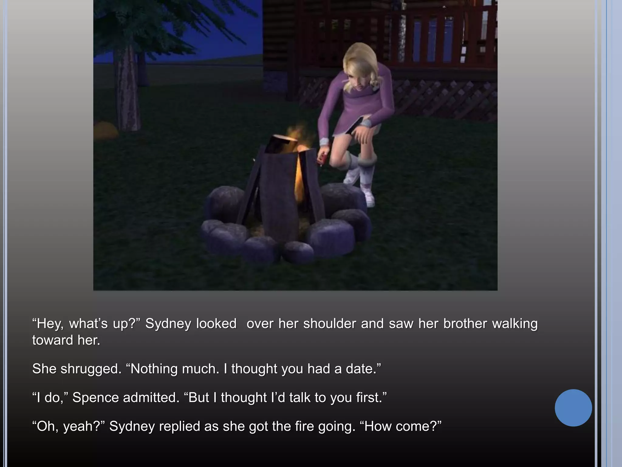 “Hey, what’s up?” Sydney looked over her shoulder and saw her brother walking
toward her.

She shrugged. “Nothing much. I thought you had a date.”

“I do,” Spence admitted. “But I thought I’d talk to you first.”

“Oh, yeah?” Sydney replied as she got the fire going. “How come?”
 