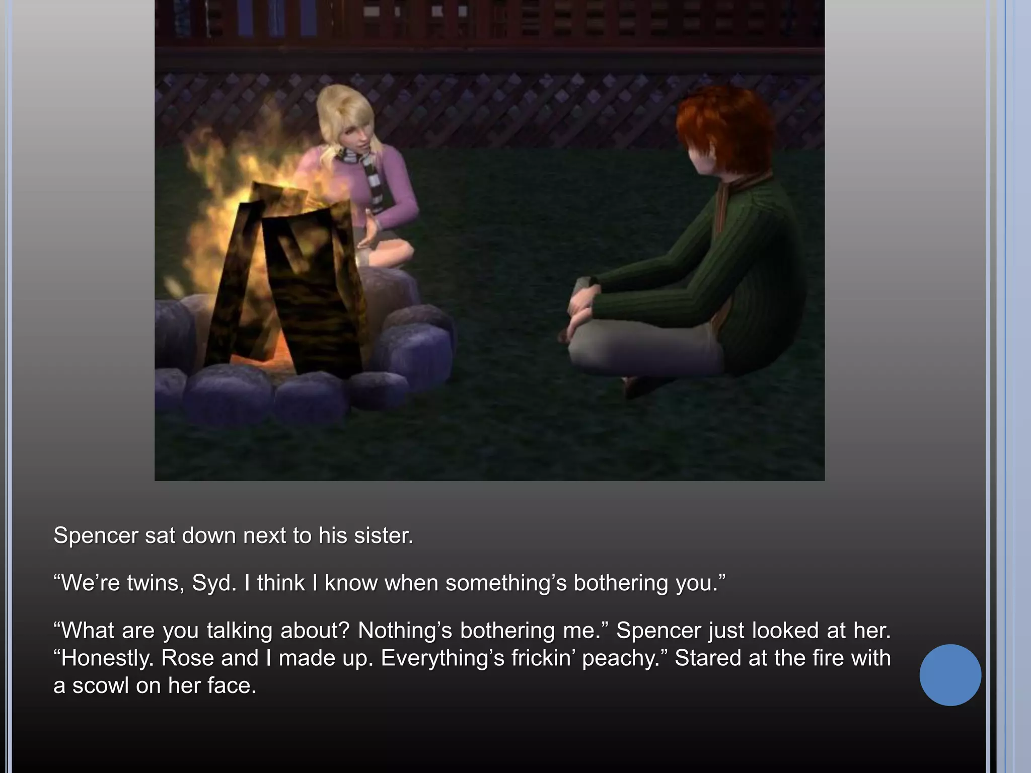 Spencer sat down next to his sister.

“We’re twins, Syd. I think I know when something’s bothering you.”

“What are you talking about? Nothing’s bothering me.” Spencer just looked at her.
“Honestly. Rose and I made up. Everything’s frickin’ peachy.” Stared at the fire with
a scowl on her face.
 