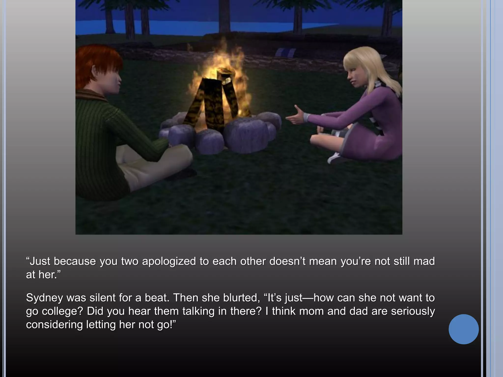 “Just because you two apologized to each other doesn’t mean you’re not still mad
at her.”

Sydney was silent for a beat. Then she blurted, “It’s just—how can she not want to
go college? Did you hear them talking in there? I think mom and dad are seriously
considering letting her not go!”
 