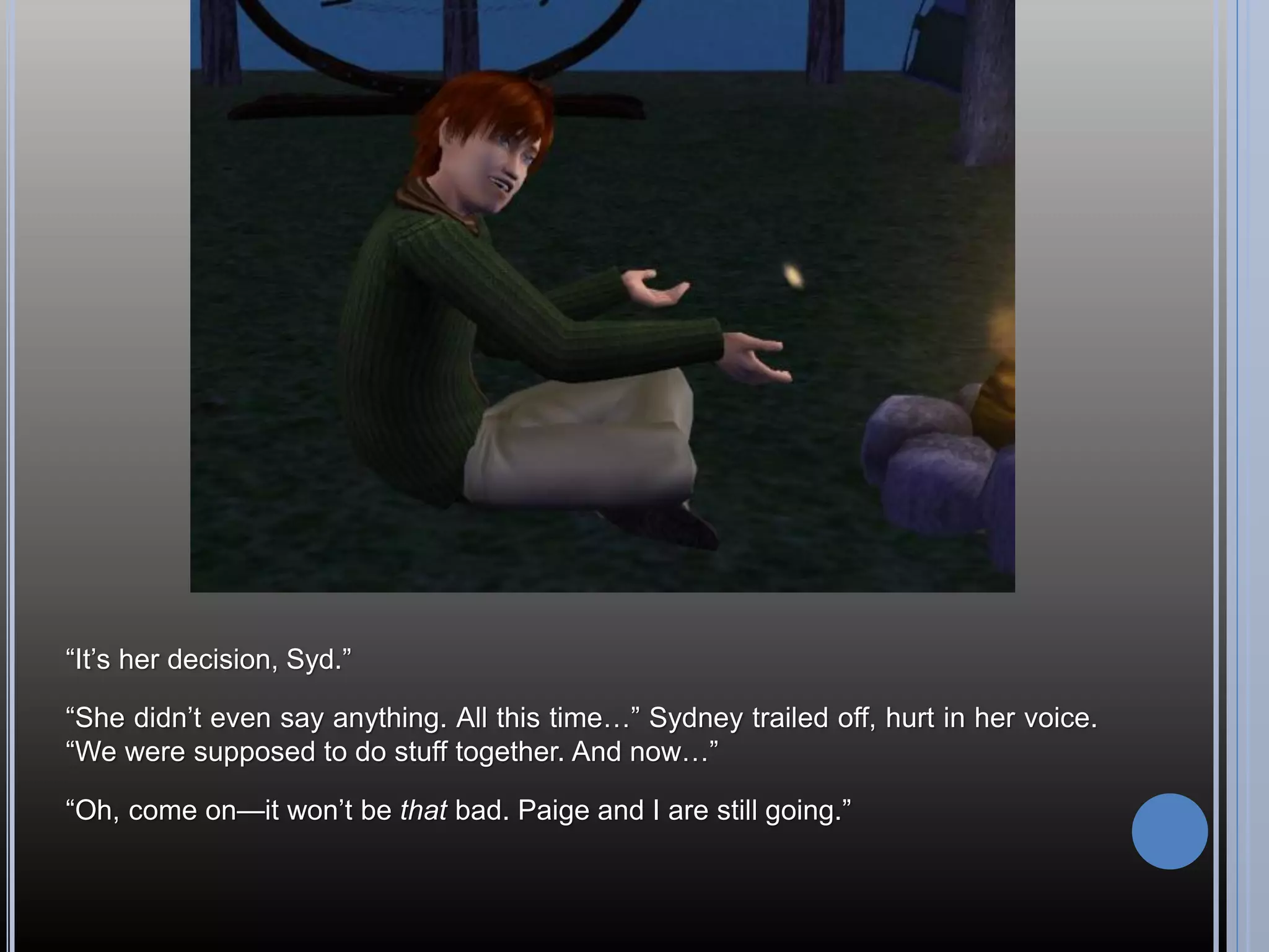 “It’s her decision, Syd.”

“She didn’t even say anything. All this time…” Sydney trailed off, hurt in her voice.
“We were supposed to do stuff together. And now…”

“Oh, come on—it won’t be that bad. Paige and I are still going.”
 