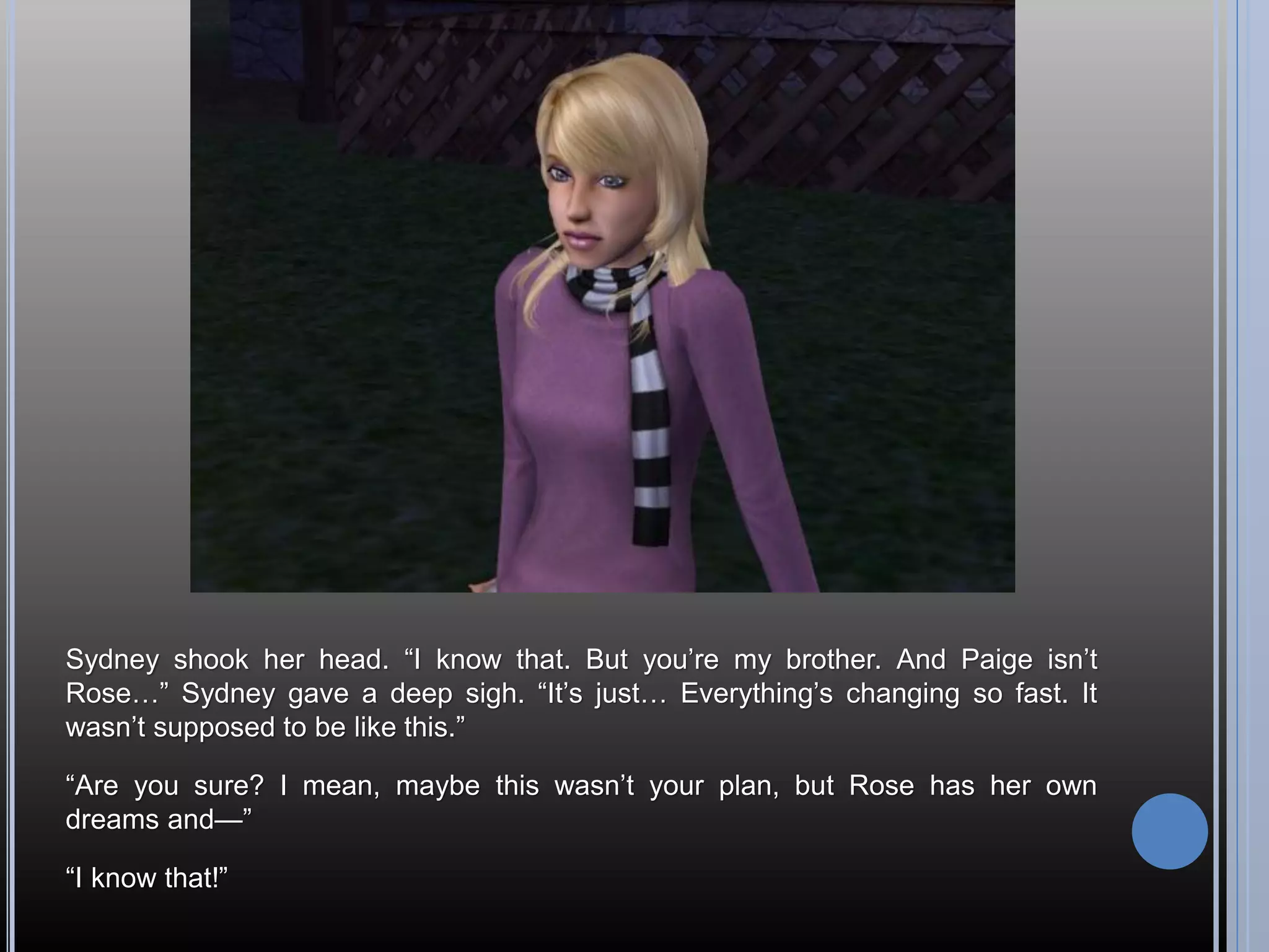 Sydney shook her head. “I know that. But you’re my brother. And Paige isn’t
Rose…” Sydney gave a deep sigh. “It’s just… Everything’s changing so fast. It
wasn’t supposed to be like this.”

“Are you sure? I mean, maybe this wasn’t your plan, but Rose has her own
dreams and—”

“I know that!”
 
