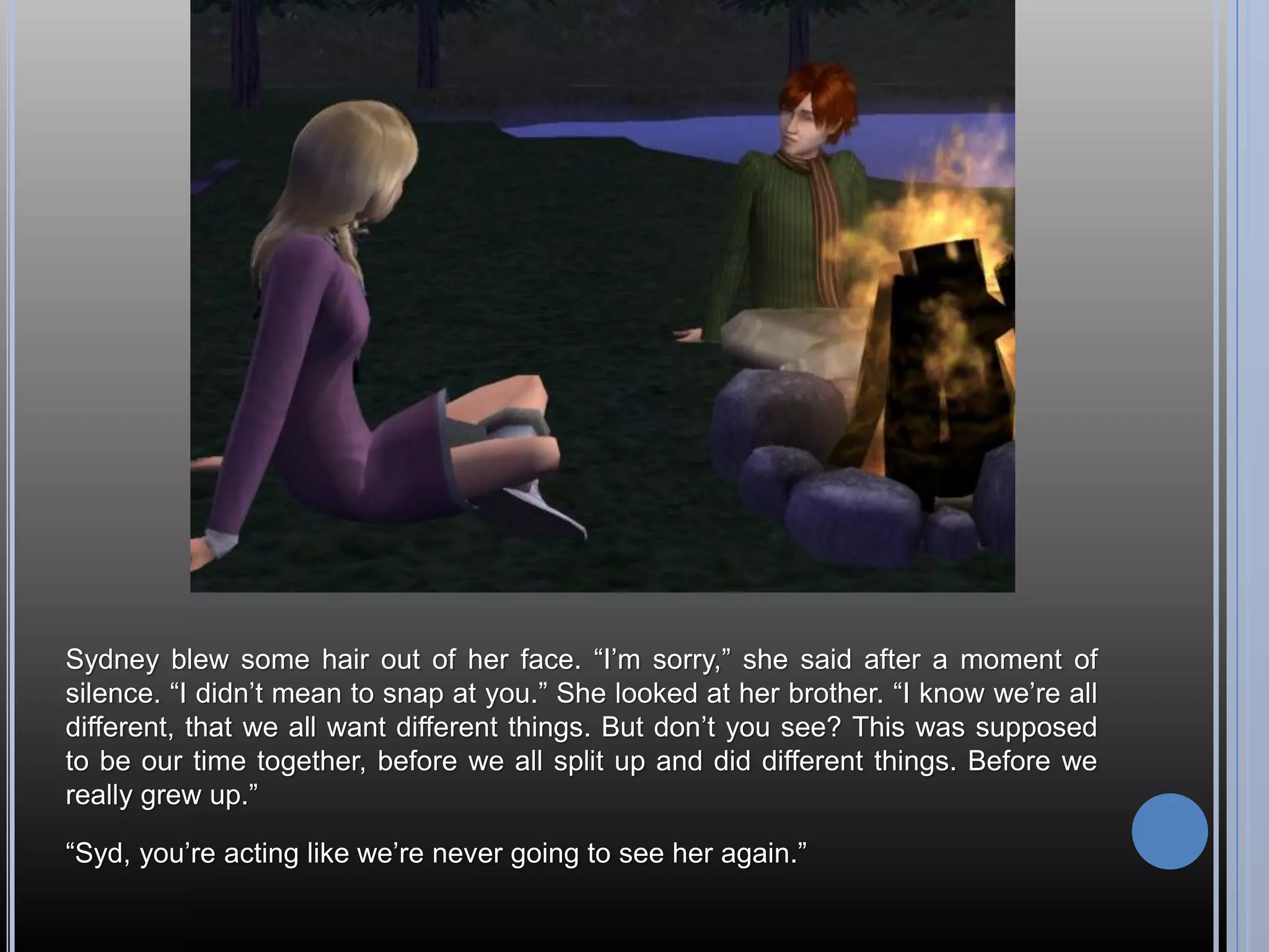 Sydney blew some hair out of her face. “I’m sorry,” she said after a moment of
silence. “I didn’t mean to snap at you.” She looked at her brother. “I know we’re all
different, that we all want different things. But don’t you see? This was supposed
to be our time together, before we all split up and did different things. Before we
really grew up.”

“Syd, you’re acting like we’re never going to see her again.”
 