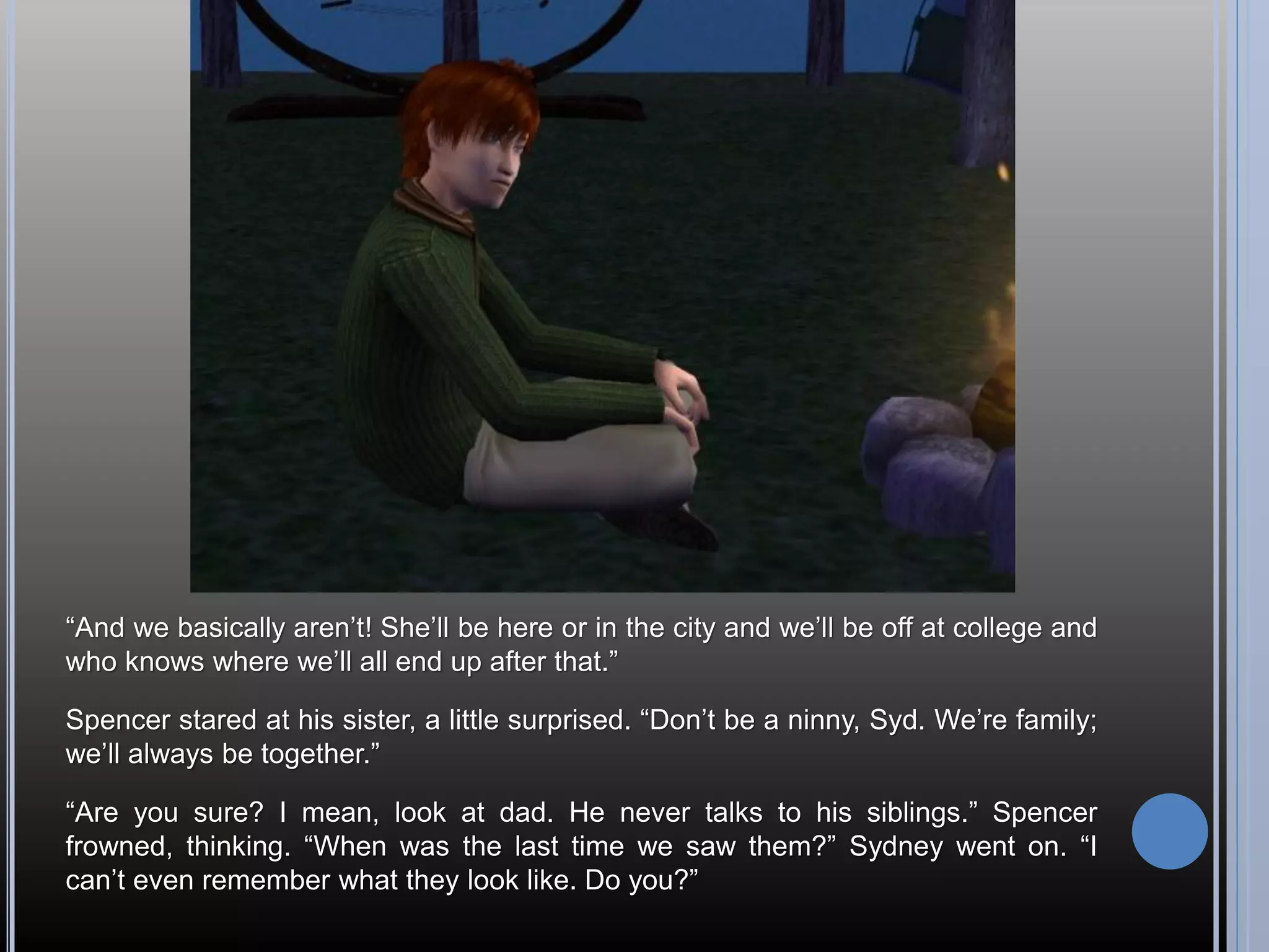 “And we basically aren’t! She’ll be here or in the city and we’ll be off at college and
who knows where we’ll all end up after that.”

Spencer stared at his sister, a little surprised. “Don’t be a ninny, Syd. We’re family;
we’ll always be together.”

“Are you sure? I mean, look at dad. He never talks to his siblings.” Spencer
frowned, thinking. “When was the last time we saw them?” Sydney went on. “I
can’t even remember what they look like. Do you?”
 