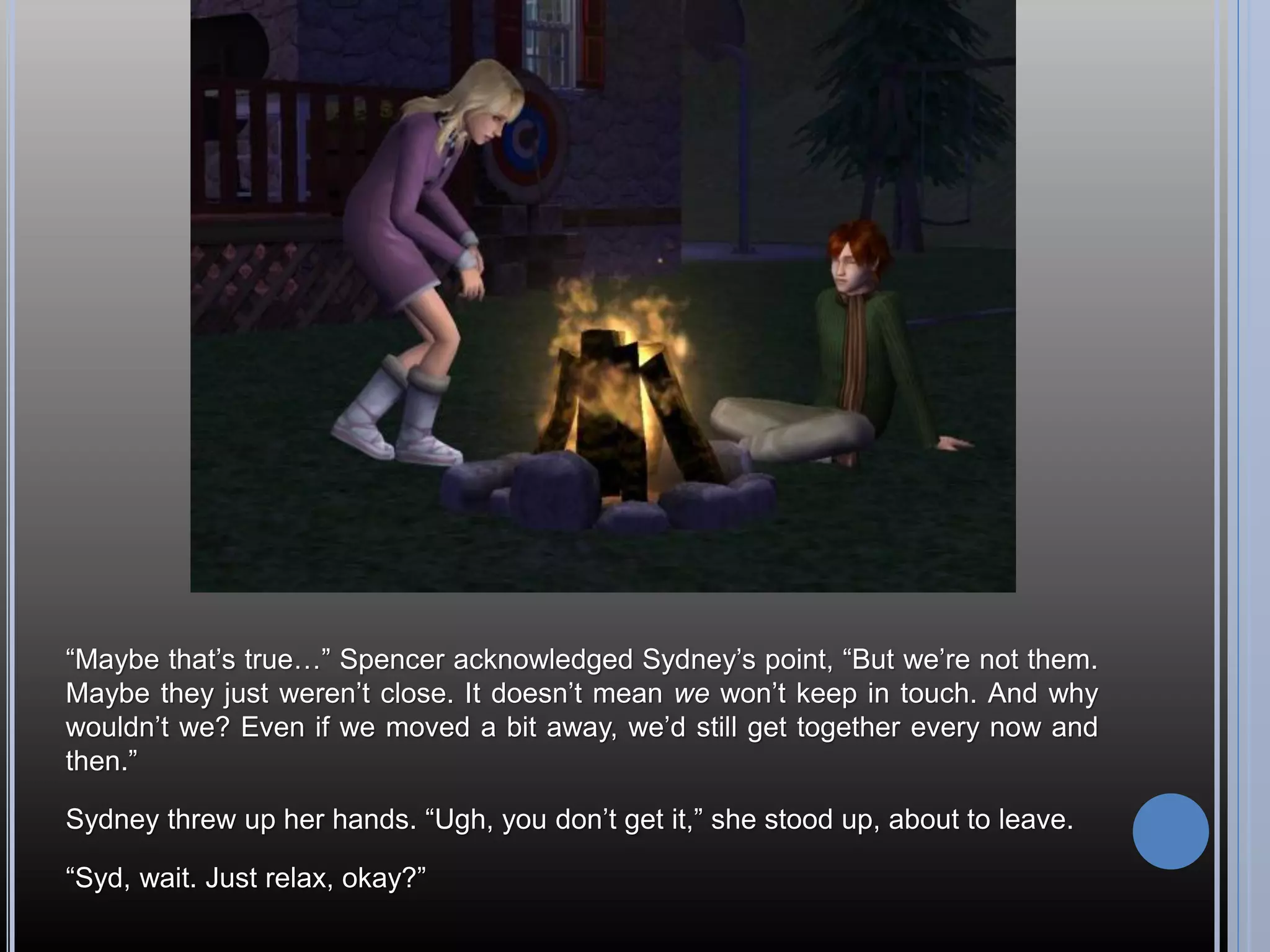 “Maybe that’s true…” Spencer acknowledged Sydney’s point, “But we’re not them.
Maybe they just weren’t close. It doesn’t mean we won’t keep in touch. And why
wouldn’t we? Even if we moved a bit away, we’d still get together every now and
then.”

Sydney threw up her hands. “Ugh, you don’t get it,” she stood up, about to leave.

“Syd, wait. Just relax, okay?”
 