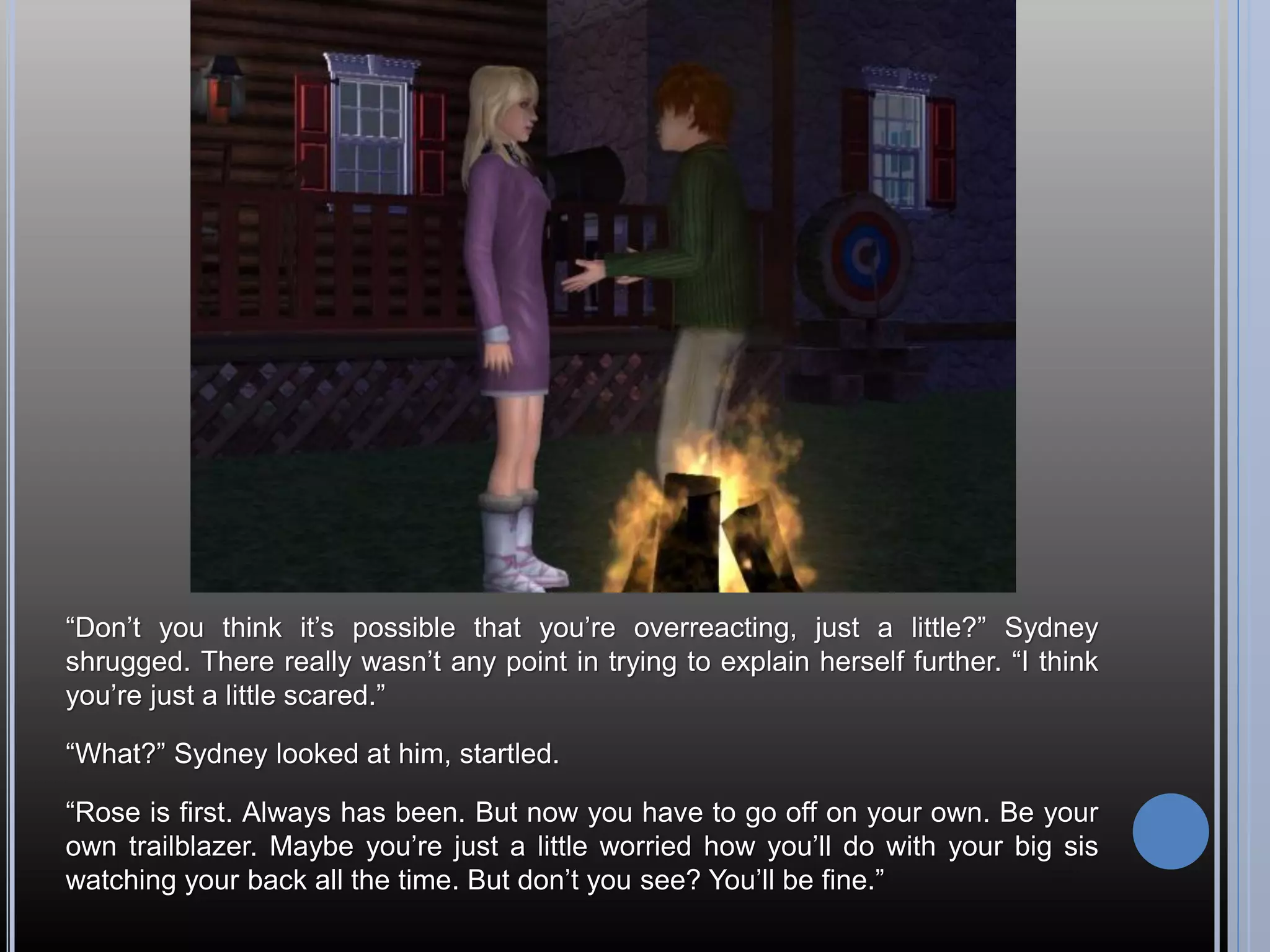 “Don’t you think it’s possible that you’re overreacting, just a little?” Sydney
shrugged. There really wasn’t any point in trying to explain herself further. “I think
you’re just a little scared.”

“What?” Sydney looked at him, startled.

“Rose is first. Always has been. But now you have to go off on your own. Be your
own trailblazer. Maybe you’re just a little worried how you’ll do with your big sis
watching your back all the time. But don’t you see? You’ll be fine.”
 