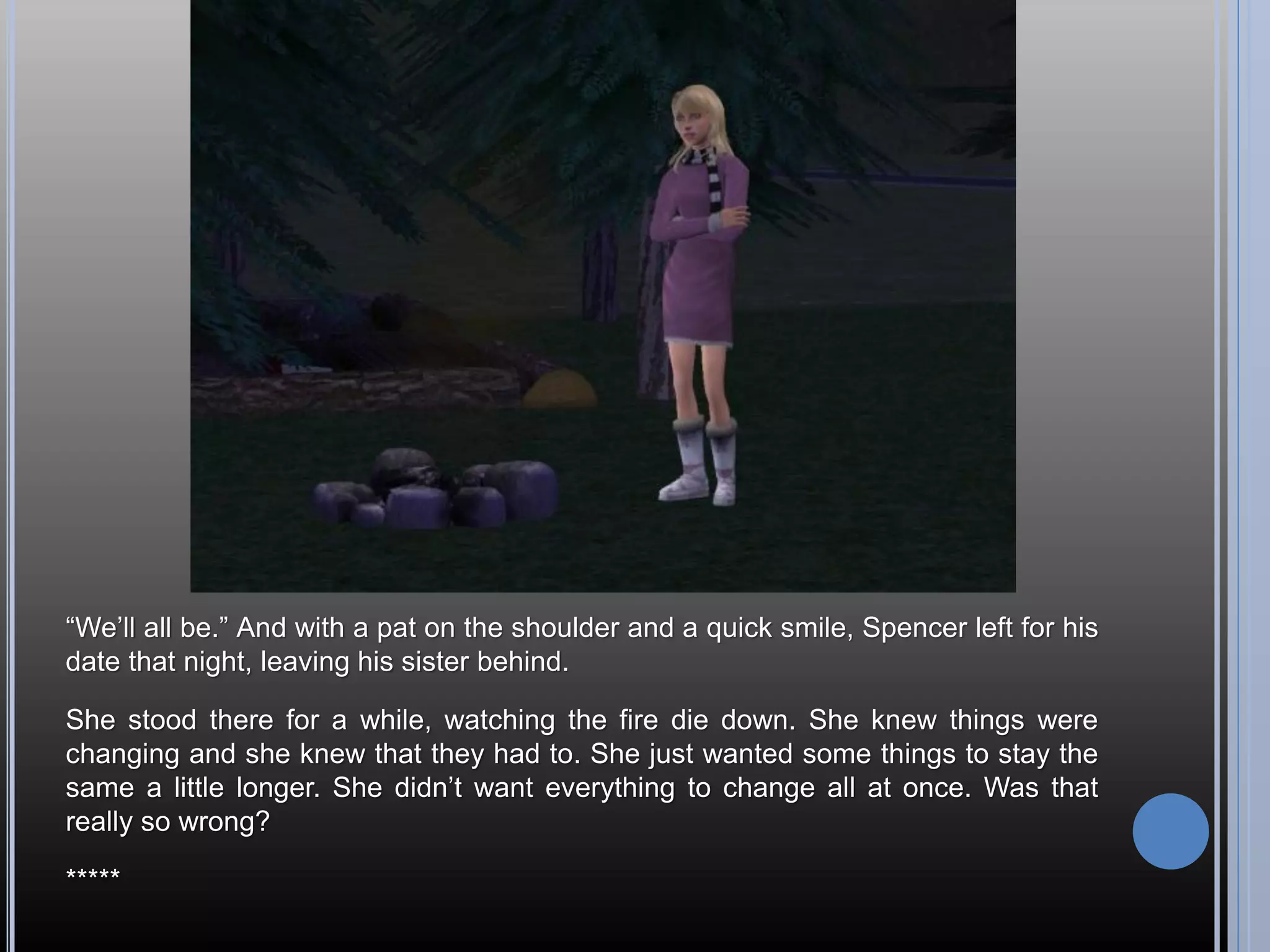 “We’ll all be.” And with a pat on the shoulder and a quick smile, Spencer left for his
date that night, leaving his sister behind.

She stood there for a while, watching the fire die down. She knew things were
changing and she knew that they had to. She just wanted some things to stay the
same a little longer. She didn’t want everything to change all at once. Was that
really so wrong?

*****
 