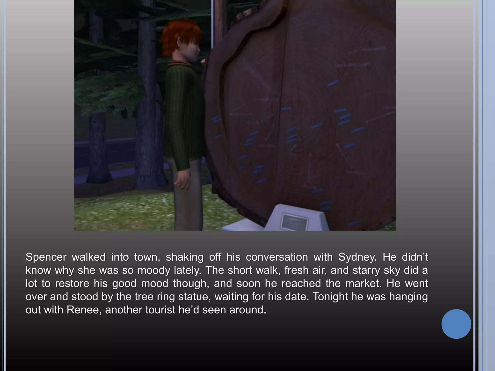 Spencer walked into town, shaking off his conversation with Sydney. He didn’t
know why she was so moody lately. The short walk, fresh air, and starry sky did a
lot to restore his good mood though, and soon he reached the market. He went
over and stood by the tree ring statue, waiting for his date. Tonight he was hanging
out with Renee, another tourist he’d seen around.
 
