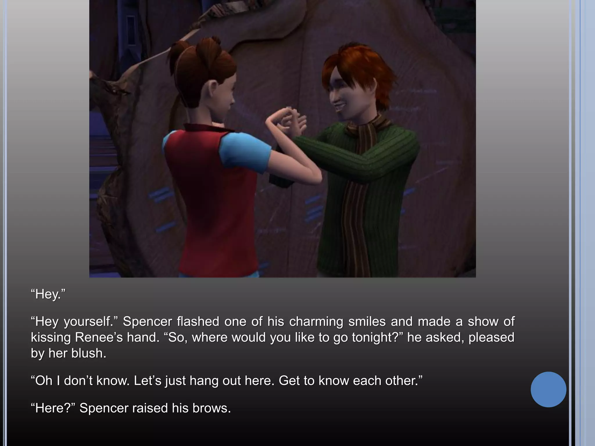 “Hey.”

“Hey yourself.” Spencer flashed one of his charming smiles and made a show of
kissing Renee’s hand. “So, where would you like to go tonight?” he asked, pleased
by her blush.

“Oh I don’t know. Let’s just hang out here. Get to know each other.”

“Here?” Spencer raised his brows.
 