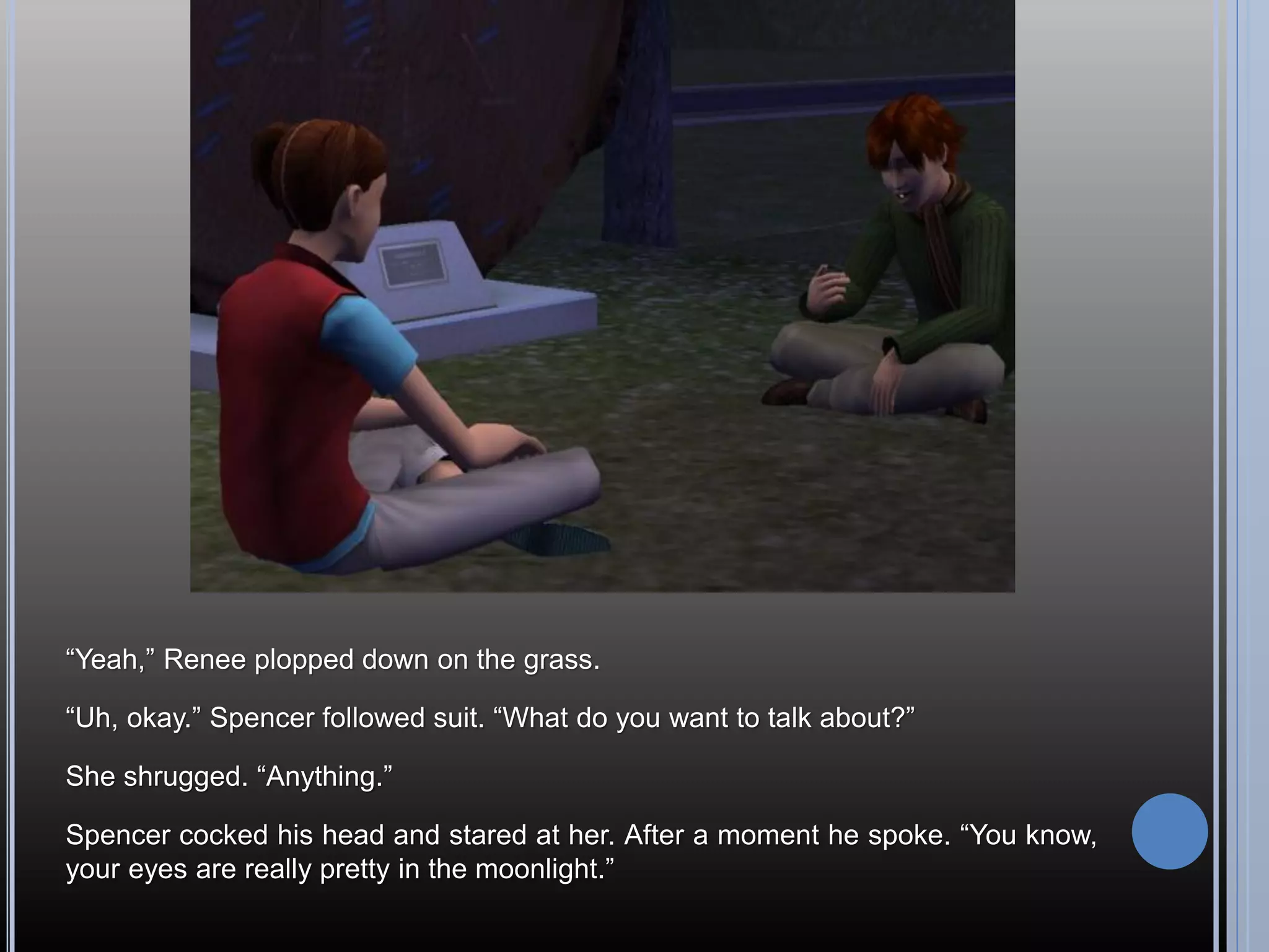 “Yeah,” Renee plopped down on the grass.

“Uh, okay.” Spencer followed suit. “What do you want to talk about?”

She shrugged. “Anything.”

Spencer cocked his head and stared at her. After a moment he spoke. “You know,
your eyes are really pretty in the moonlight.”
 