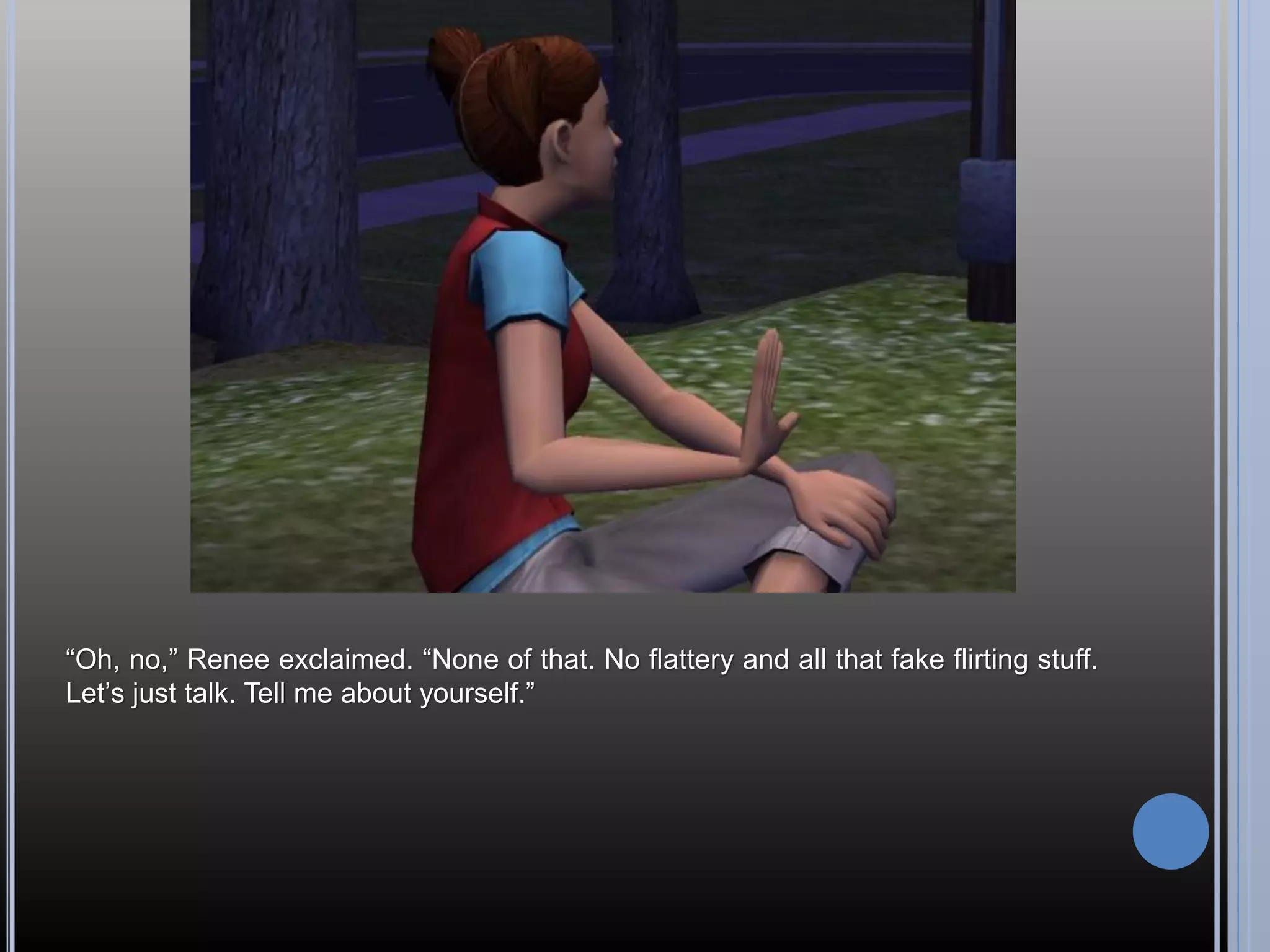 “Oh, no,” Renee exclaimed. “None of that. No flattery and all that fake flirting stuff.
Let’s just talk. Tell me about yourself.”
 