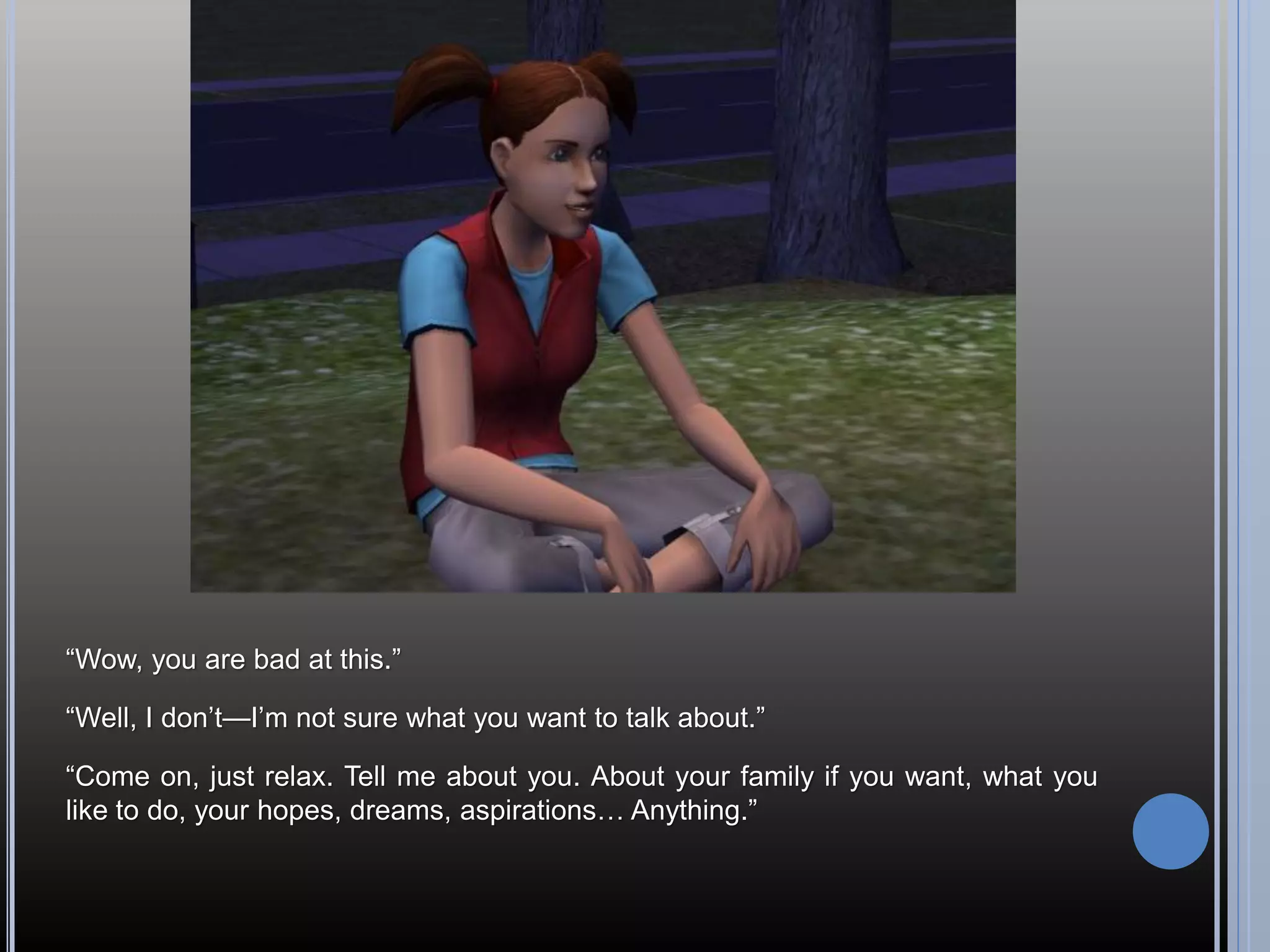 “Wow, you are bad at this.”

“Well, I don’t—I’m not sure what you want to talk about.”

“Come on, just relax. Tell me about you. About your family if you want, what you
like to do, your hopes, dreams, aspirations… Anything.”
 