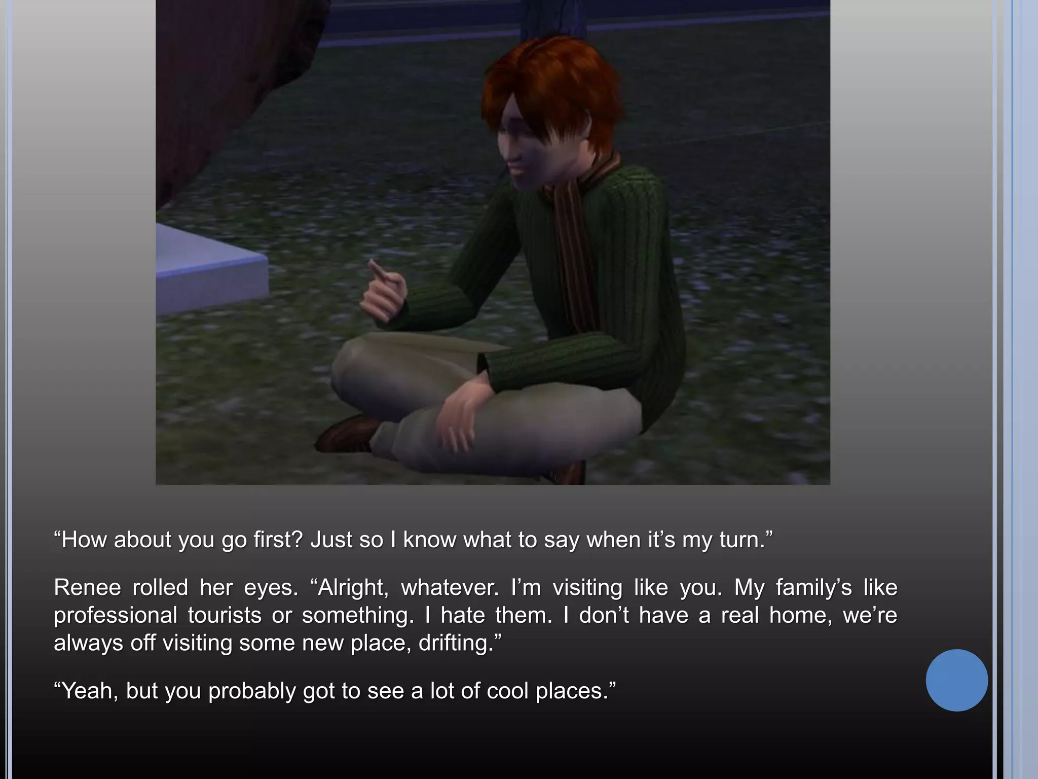 “How about you go first? Just so I know what to say when it’s my turn.”

Renee rolled her eyes. “Alright, whatever. I’m visiting like you. My family’s like
professional tourists or something. I hate them. I don’t have a real home, we’re
always off visiting some new place, drifting.”

“Yeah, but you probably got to see a lot of cool places.”
 