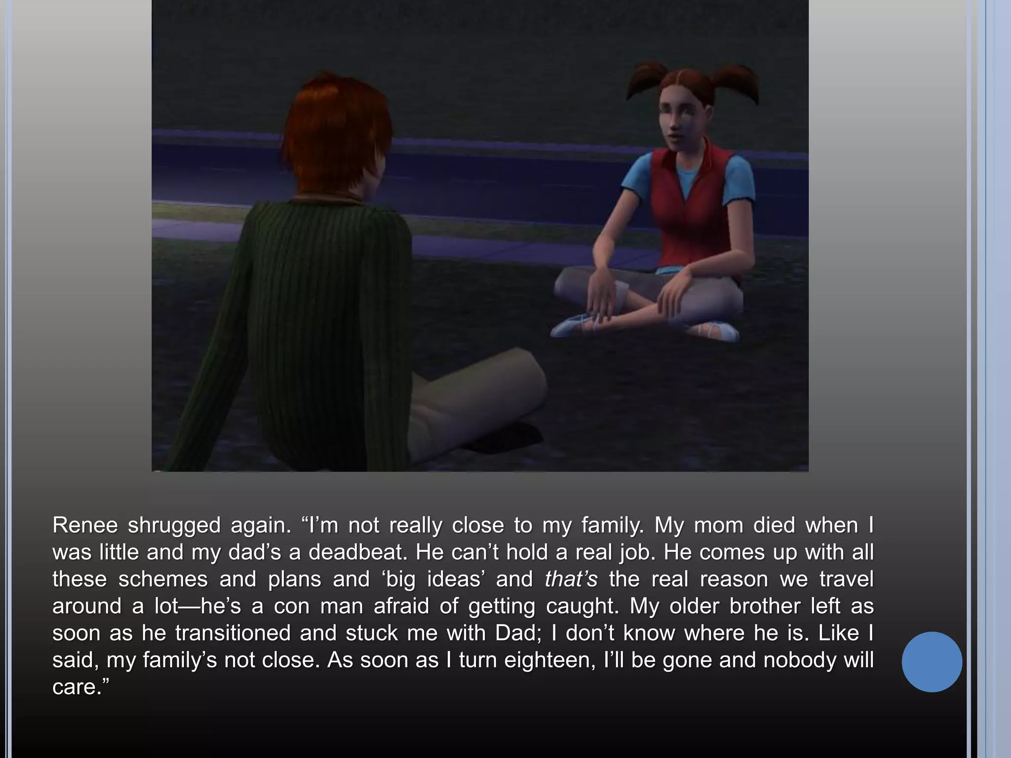 Renee shrugged again. “I’m not really close to my family. My mom died when I
was little and my dad’s a deadbeat. He can’t hold a real job. He comes up with all
these schemes and plans and ‘big ideas’ and that’s the real reason we travel
around a lot—he’s a con man afraid of getting caught. My older brother left as
soon as he transitioned and stuck me with Dad; I don’t know where he is. Like I
said, my family’s not close. As soon as I turn eighteen, I’ll be gone and nobody will
care.”
 