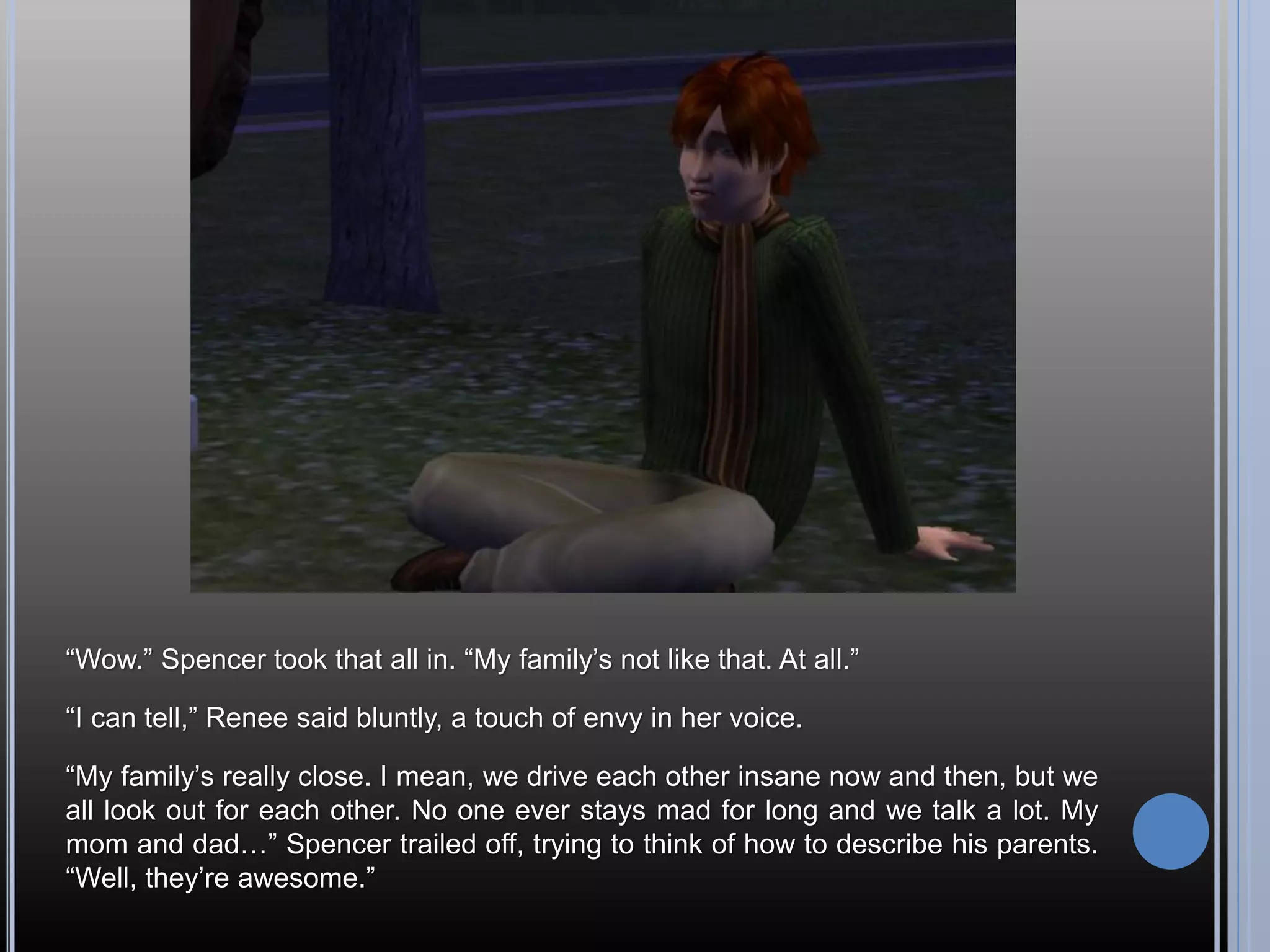 “Wow.” Spencer took that all in. “My family’s not like that. At all.”

“I can tell,” Renee said bluntly, a touch of envy in her voice.

“My family’s really close. I mean, we drive each other insane now and then, but we
all look out for each other. No one ever stays mad for long and we talk a lot. My
mom and dad…” Spencer trailed off, trying to think of how to describe his parents.
“Well, they’re awesome.”
 