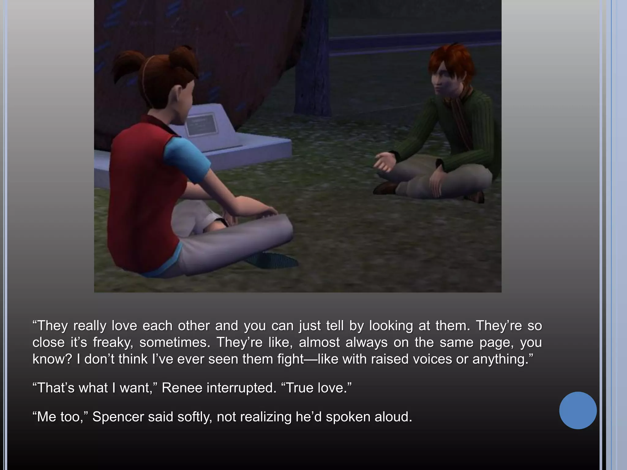 “They really love each other and you can just tell by looking at them. They’re so
close it’s freaky, sometimes. They’re like, almost always on the same page, you
know? I don’t think I’ve ever seen them fight—like with raised voices or anything.”

“That’s what I want,” Renee interrupted. “True love.”

“Me too,” Spencer said softly, not realizing he’d spoken aloud.
 