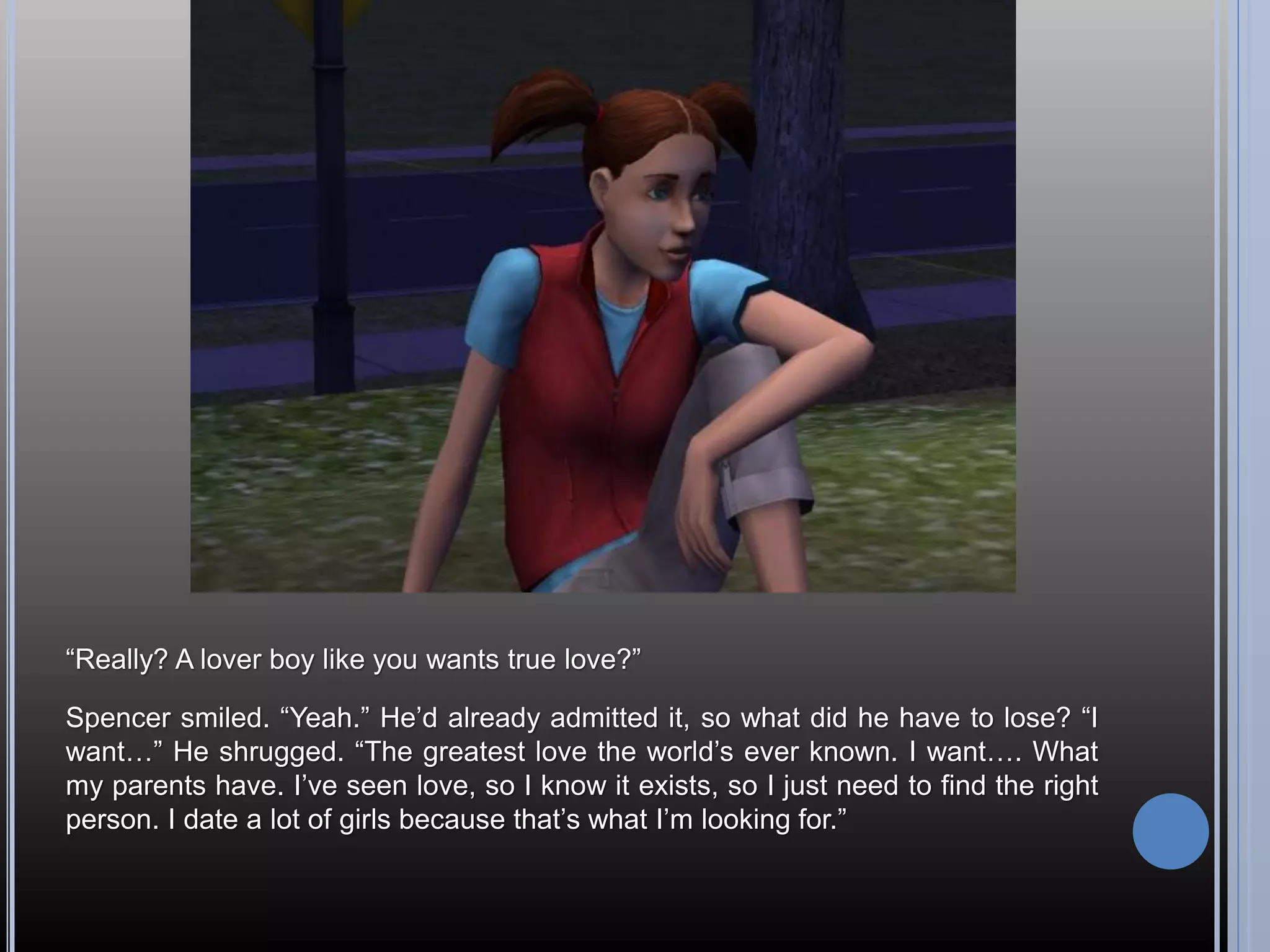“Really? A lover boy like you wants true love?”

Spencer smiled. “Yeah.” He’d already admitted it, so what did he have to lose? “I
want…” He shrugged. “The greatest love the world’s ever known. I want…. What
my parents have. I’ve seen love, so I know it exists, so I just need to find the right
person. I date a lot of girls because that’s what I’m looking for.”
 
