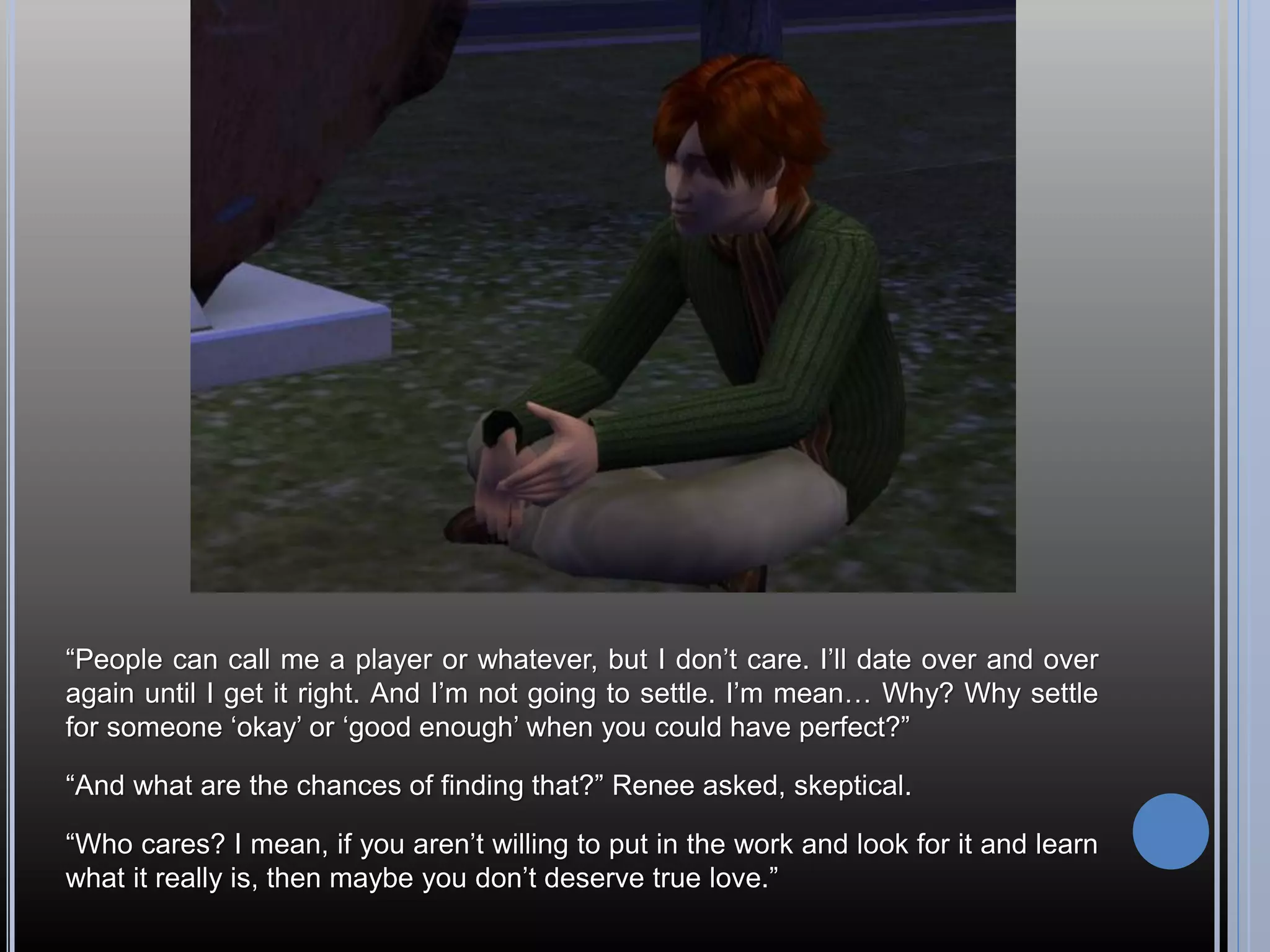 “People can call me a player or whatever, but I don’t care. I’ll date over and over
again until I get it right. And I’m not going to settle. I’m mean… Why? Why settle
for someone ‘okay’ or ‘good enough’ when you could have perfect?”

“And what are the chances of finding that?” Renee asked, skeptical.

“Who cares? I mean, if you aren’t willing to put in the work and look for it and learn
what it really is, then maybe you don’t deserve true love.”
 