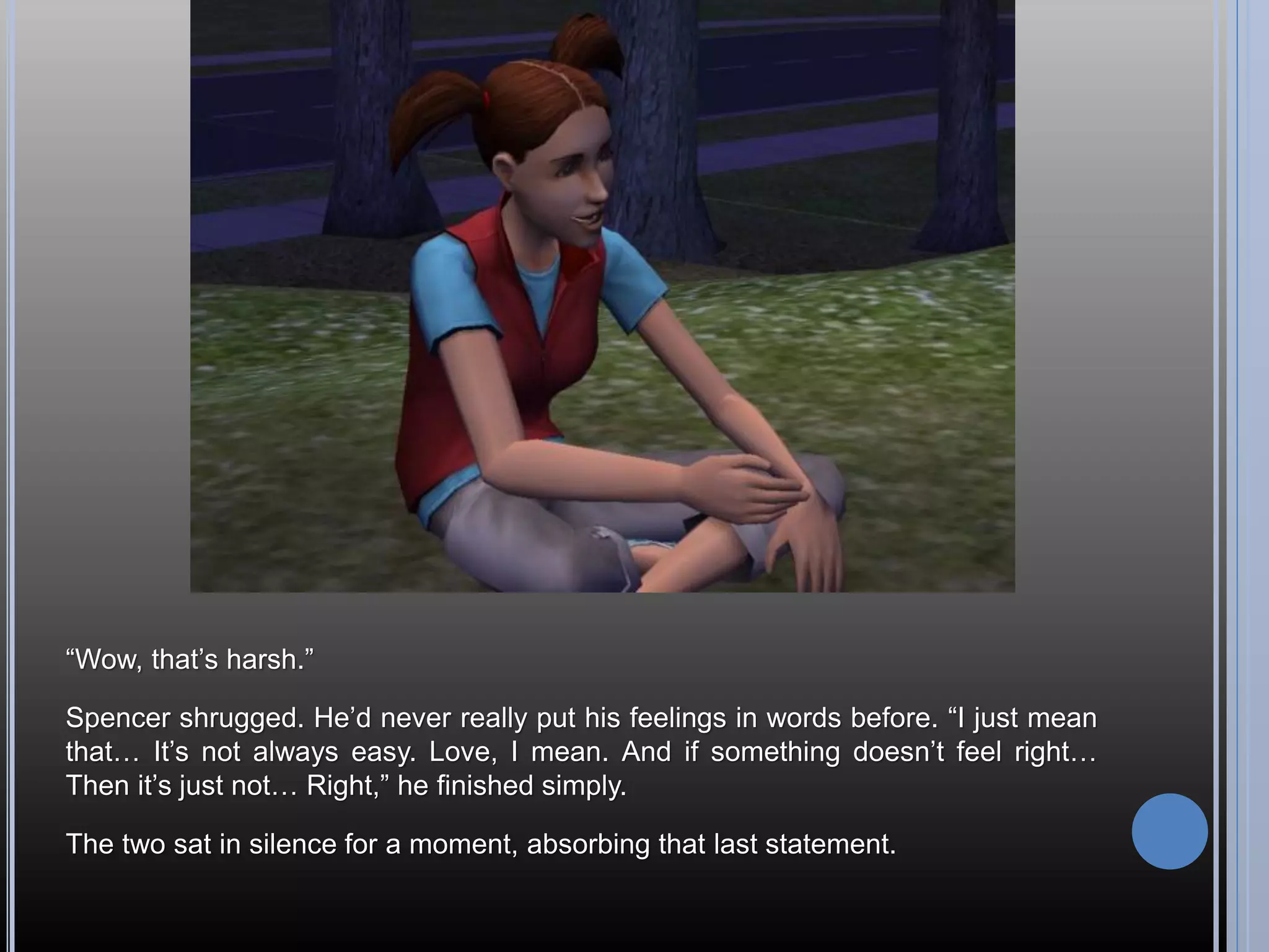 “Wow, that’s harsh.”

Spencer shrugged. He’d never really put his feelings in words before. “I just mean
that… It’s not always easy. Love, I mean. And if something doesn’t feel right…
Then it’s just not… Right,” he finished simply.

The two sat in silence for a moment, absorbing that last statement.
 
