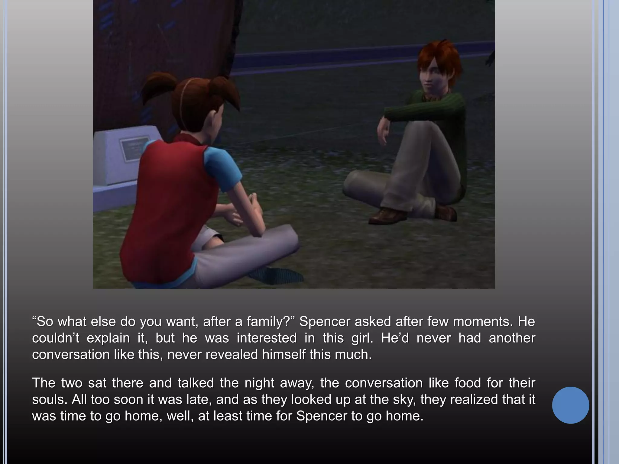 “So what else do you want, after a family?” Spencer asked after few moments. He
couldn’t explain it, but he was interested in this girl. He’d never had another
conversation like this, never revealed himself this much.

The two sat there and talked the night away, the conversation like food for their
souls. All too soon it was late, and as they looked up at the sky, they realized that it
was time to go home, well, at least time for Spencer to go home.
 