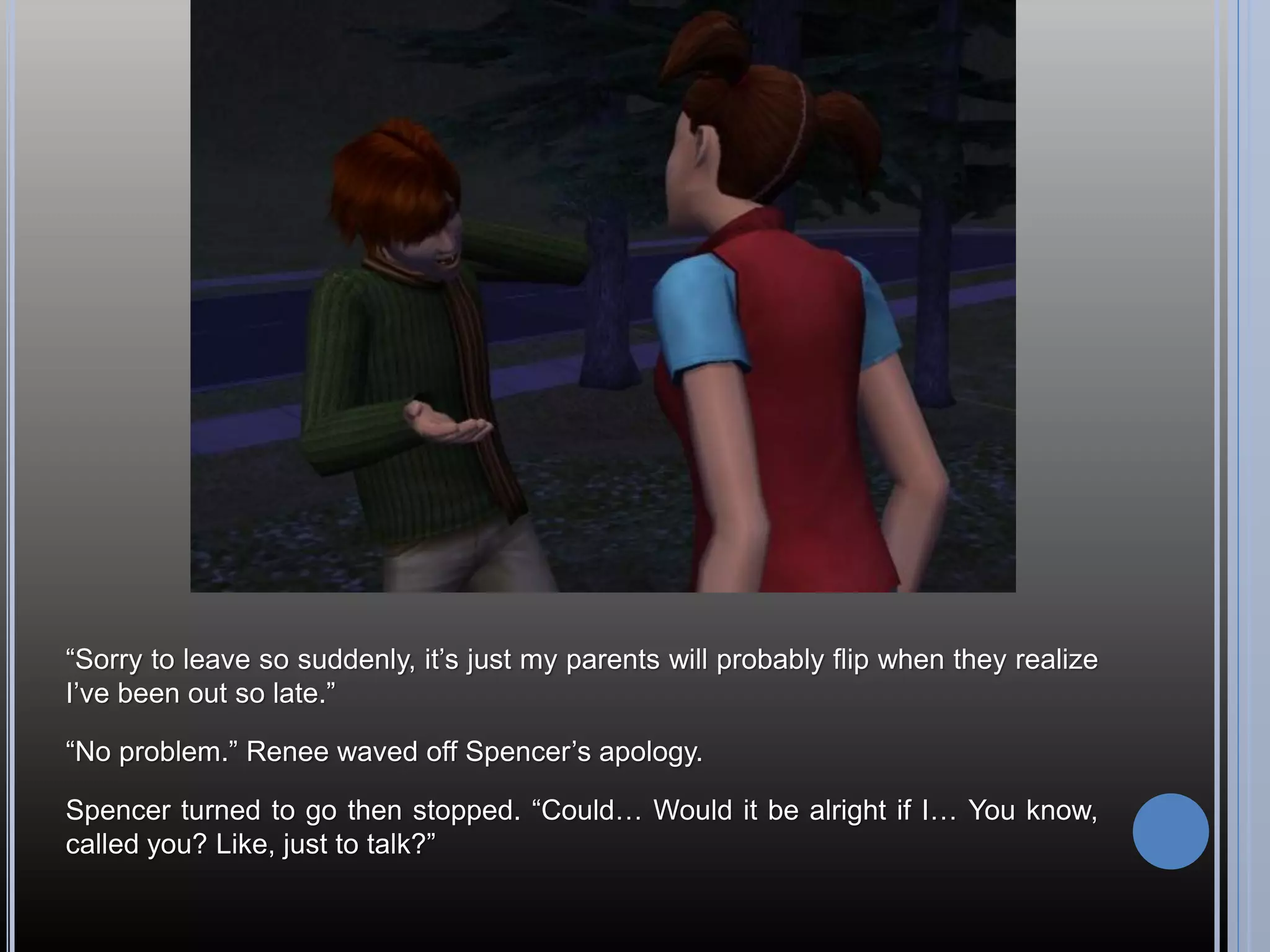 “Sorry to leave so suddenly, it’s just my parents will probably flip when they realize
I’ve been out so late.”

“No problem.” Renee waved off Spencer’s apology.

Spencer turned to go then stopped. “Could… Would it be alright if I… You know,
called you? Like, just to talk?”
 