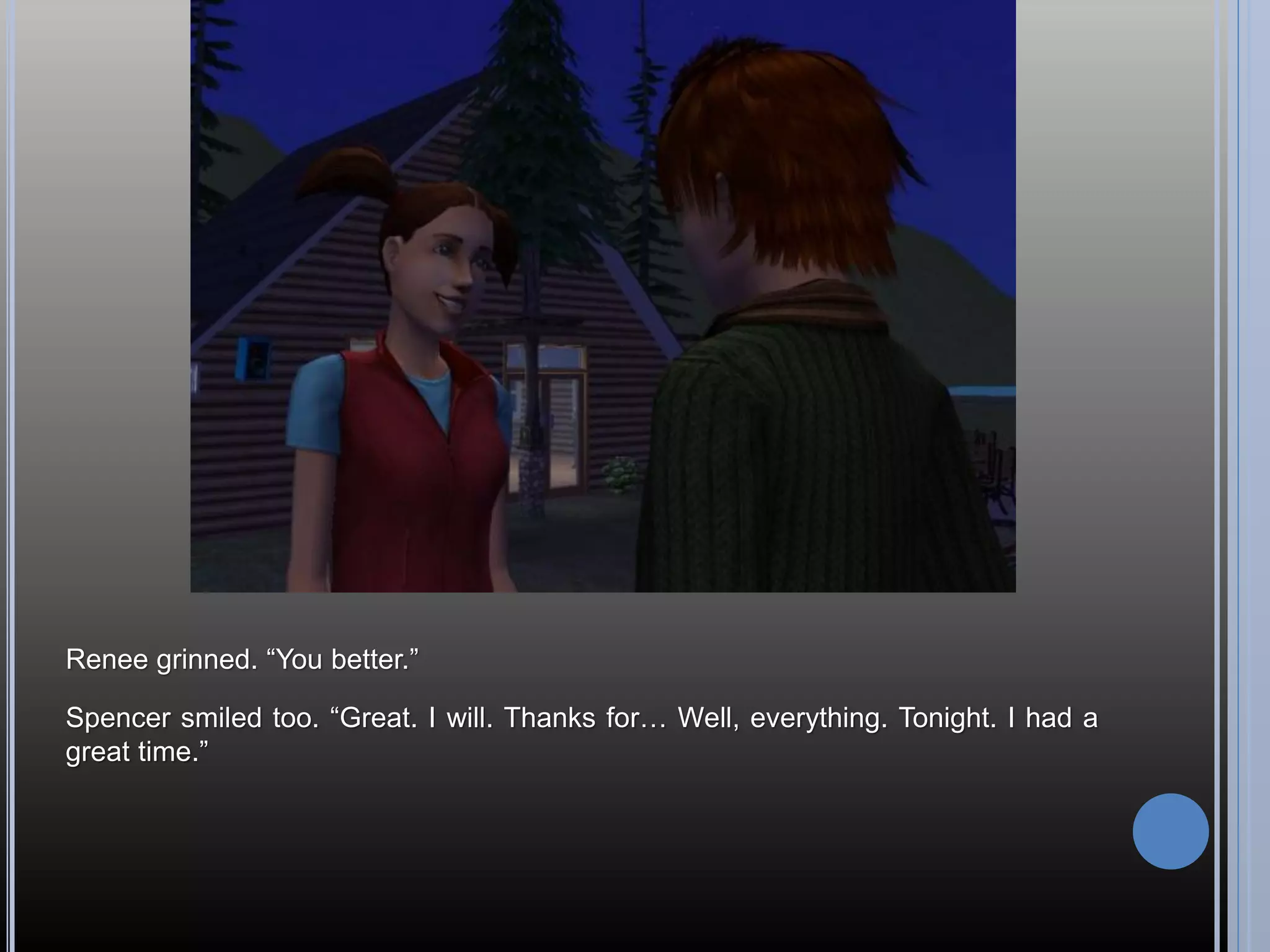 Renee grinned. “You better.”

Spencer smiled too. “Great. I will. Thanks for… Well, everything. Tonight. I had a
great time.”
 