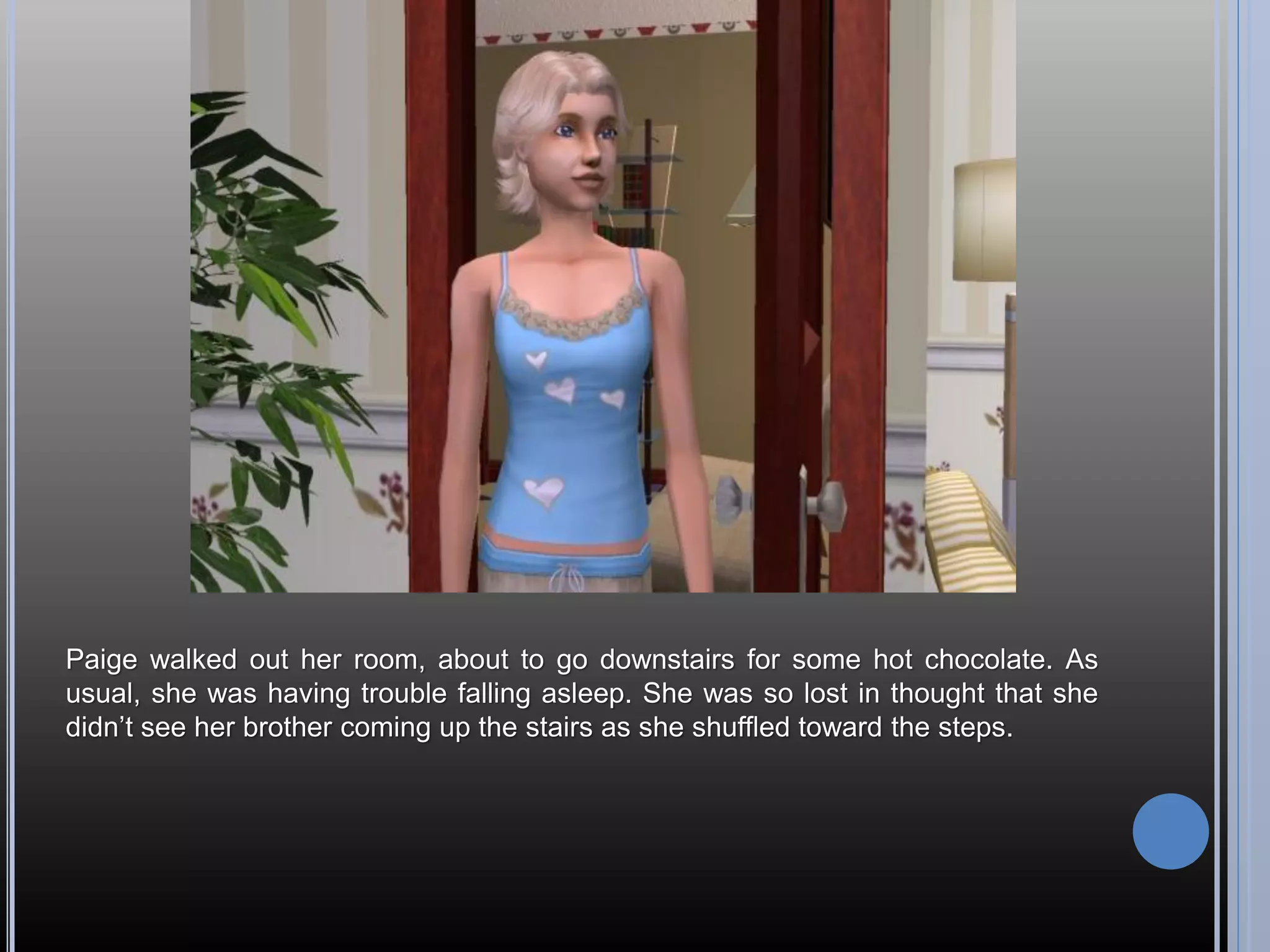 Paige walked out her room, about to go downstairs for some hot chocolate. As
usual, she was having trouble falling asleep. She was so lost in thought that she
didn’t see her brother coming up the stairs as she shuffled toward the steps.
 