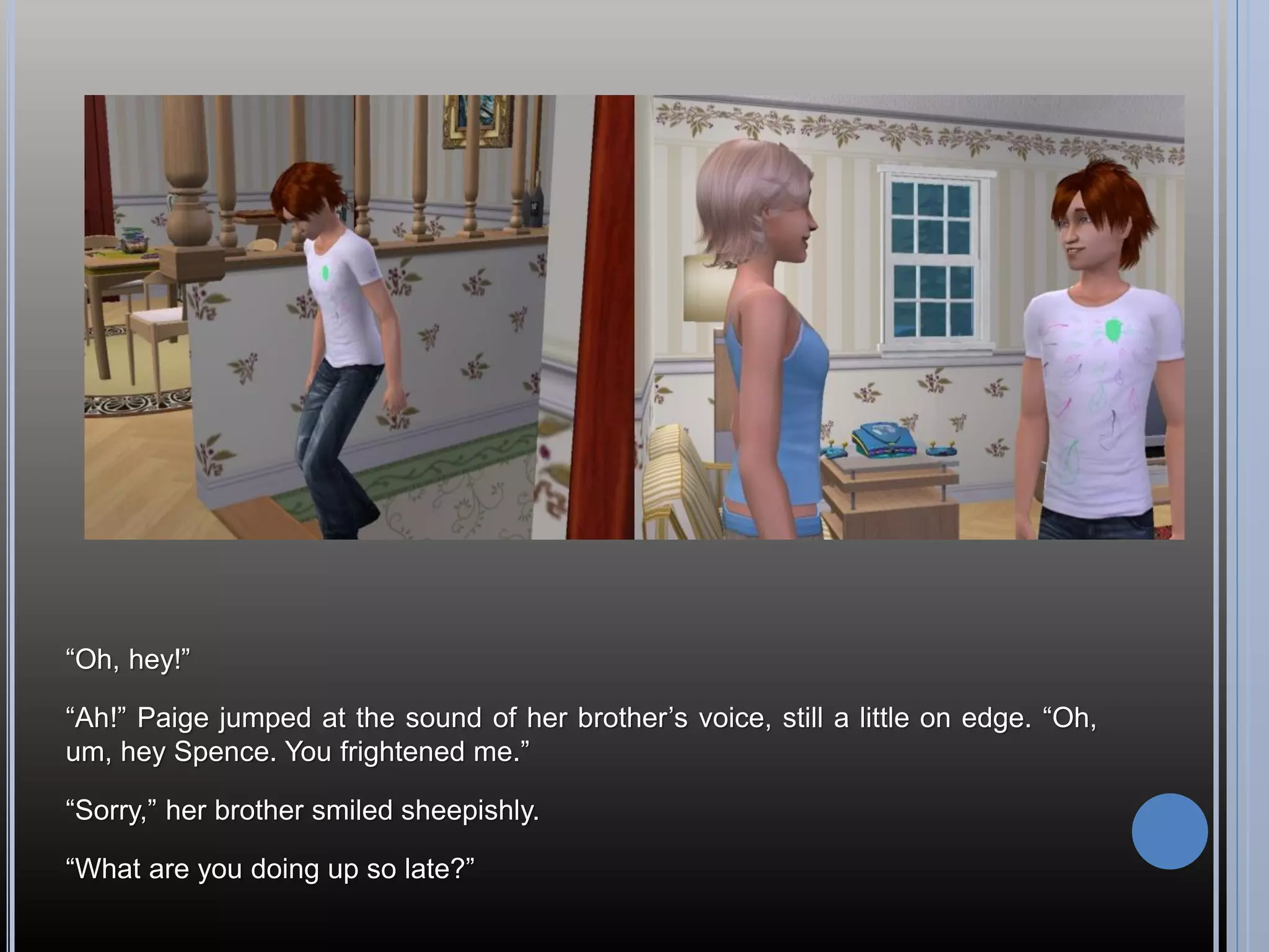 “Oh, hey!”

“Ah!” Paige jumped at the sound of her brother’s voice, still a little on edge. “Oh,
um, hey Spence. You frightened me.”

“Sorry,” her brother smiled sheepishly.

“What are you doing up so late?”
 