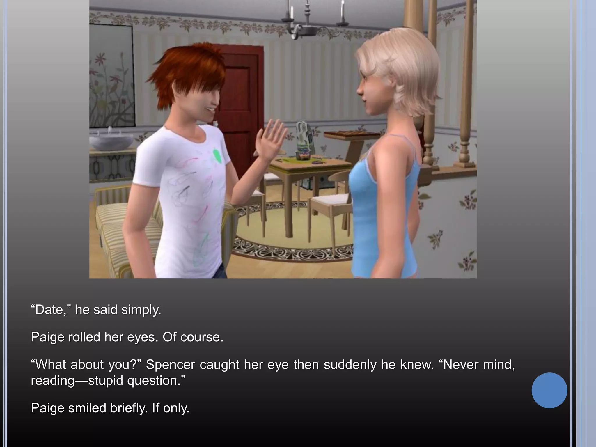 “Date,” he said simply.

Paige rolled her eyes. Of course.

“What about you?” Spencer caught her eye then suddenly he knew. “Never mind,
reading—stupid question.”

Paige smiled briefly. If only.
 