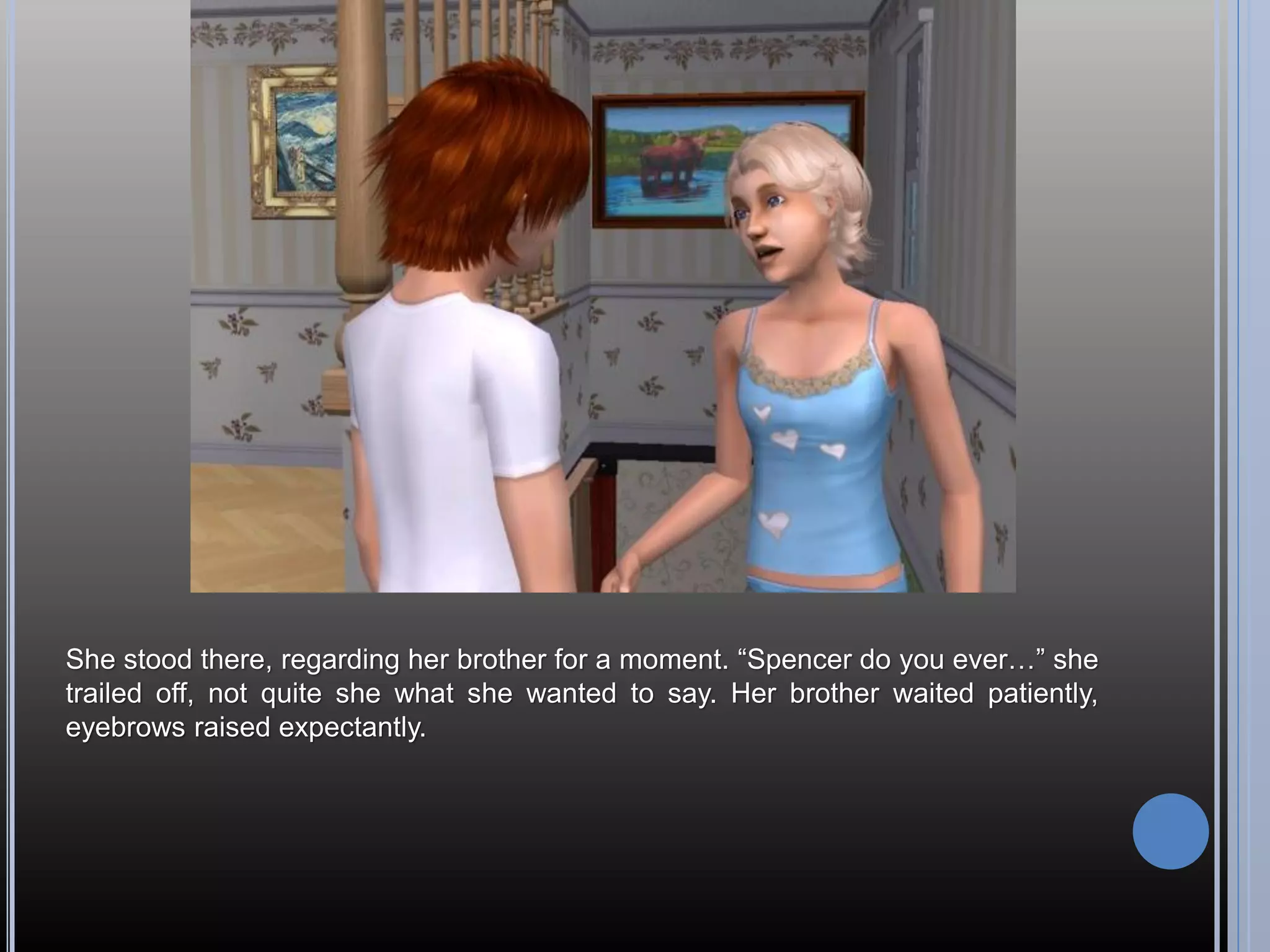 She stood there, regarding her brother for a moment. “Spencer do you ever…” she
trailed off, not quite she what she wanted to say. Her brother waited patiently,
eyebrows raised expectantly.
 