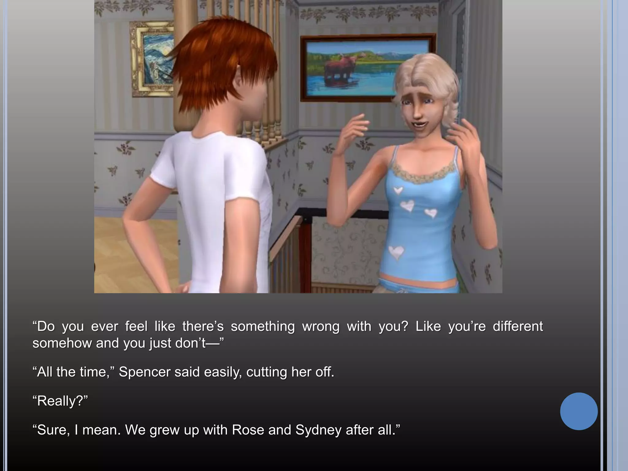 “Do you ever feel like there’s something wrong with you? Like you’re different
somehow and you just don’t—”

“All the time,” Spencer said easily, cutting her off.

“Really?”

“Sure, I mean. We grew up with Rose and Sydney after all.”
 