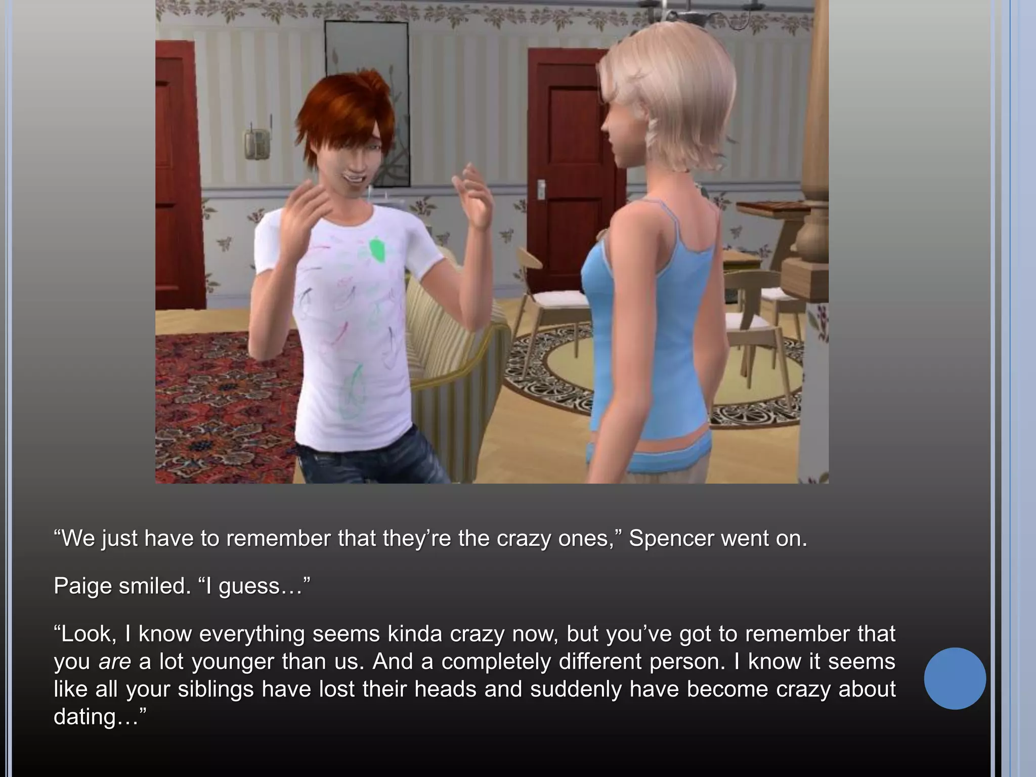 “We just have to remember that they’re the crazy ones,” Spencer went on.

Paige smiled. “I guess…”

“Look, I know everything seems kinda crazy now, but you’ve got to remember that
you are a lot younger than us. And a completely different person. I know it seems
like all your siblings have lost their heads and suddenly have become crazy about
dating…”
 