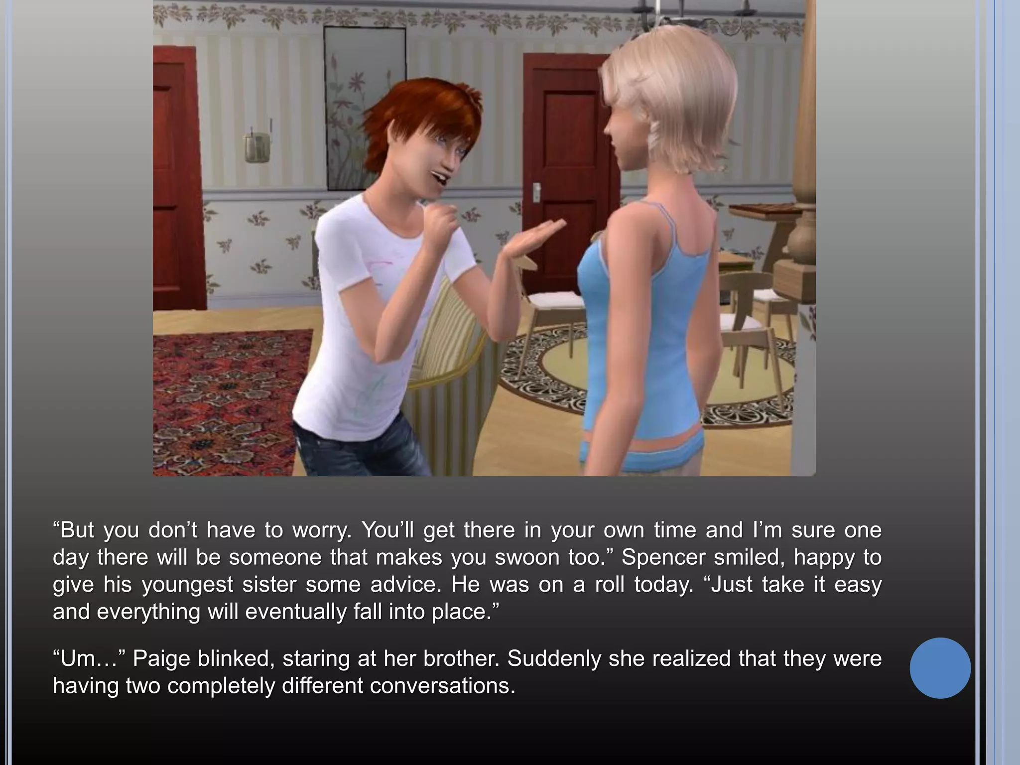 “But you don’t have to worry. You’ll get there in your own time and I’m sure one
day there will be someone that makes you swoon too.” Spencer smiled, happy to
give his youngest sister some advice. He was on a roll today. “Just take it easy
and everything will eventually fall into place.”

“Um…” Paige blinked, staring at her brother. Suddenly she realized that they were
having two completely different conversations.
 