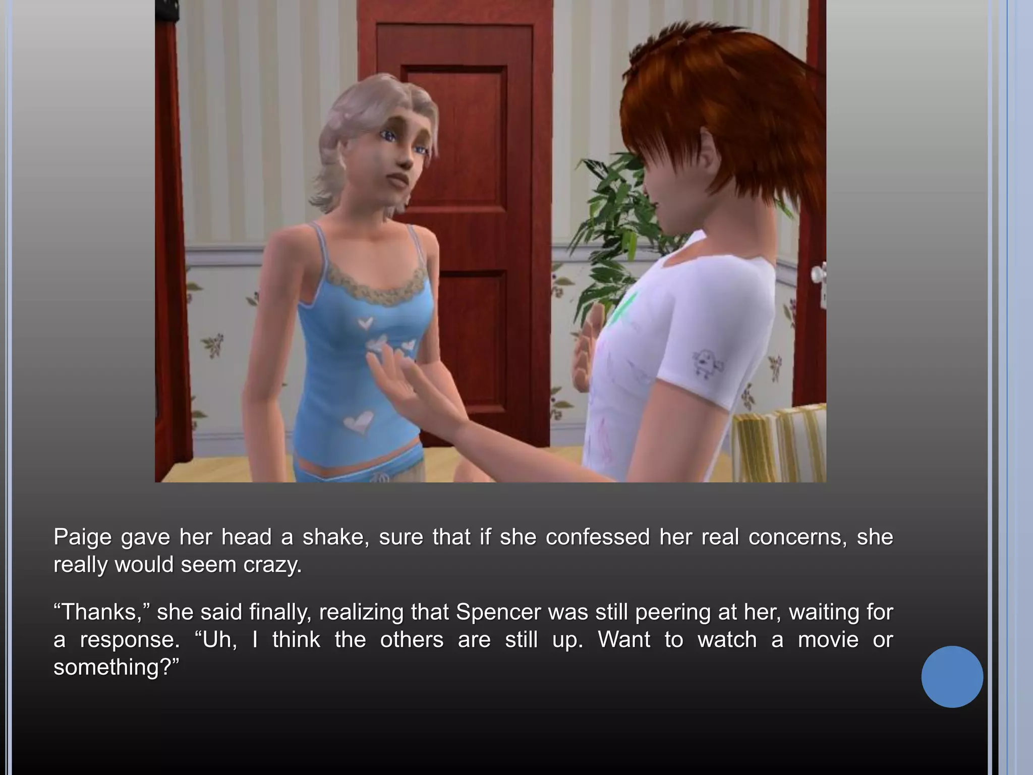 Paige gave her head a shake, sure that if she confessed her real concerns, she
really would seem crazy.

“Thanks,” she said finally, realizing that Spencer was still peering at her, waiting for
a response. “Uh, I think the others are still up. Want to watch a movie or
something?”
 