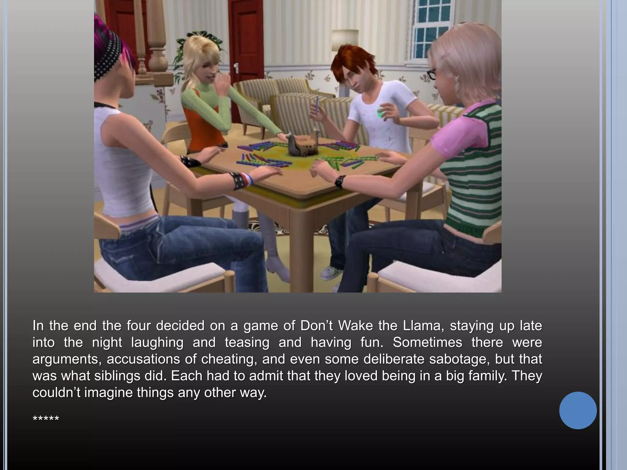 In the end the four decided on a game of Don’t Wake the Llama, staying up late
into the night laughing and teasing and having fun. Sometimes there were
arguments, accusations of cheating, and even some deliberate sabotage, but that
was what siblings did. Each had to admit that they loved being in a big family. They
couldn’t imagine things any other way.

*****
 