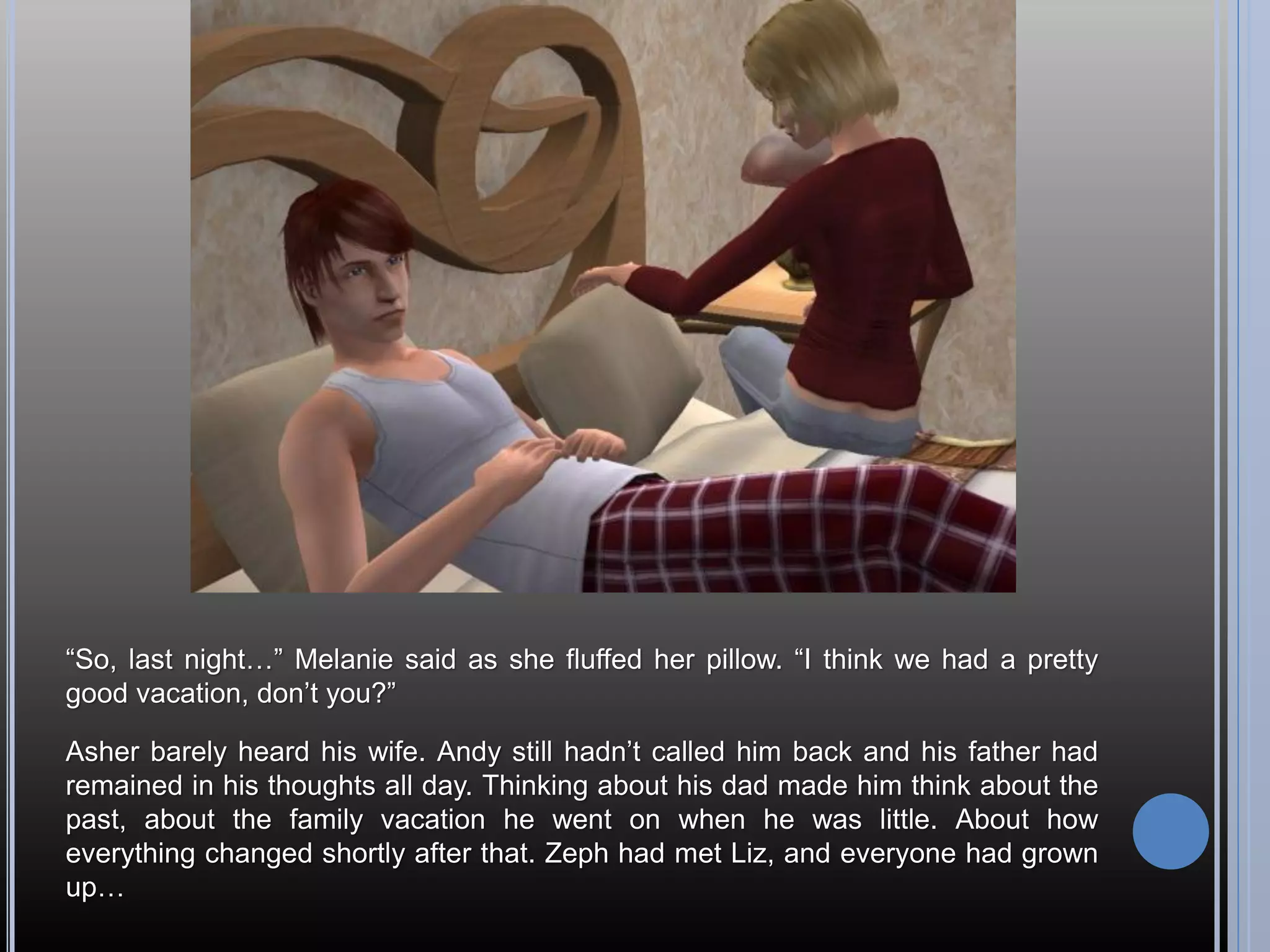 “So, last night…” Melanie said as she fluffed her pillow. “I think we had a pretty
good vacation, don’t you?”

Asher barely heard his wife. Andy still hadn’t called him back and his father had
remained in his thoughts all day. Thinking about his dad made him think about the
past, about the family vacation he went on when he was little. About how
everything changed shortly after that. Zeph had met Liz, and everyone had grown
up…
 