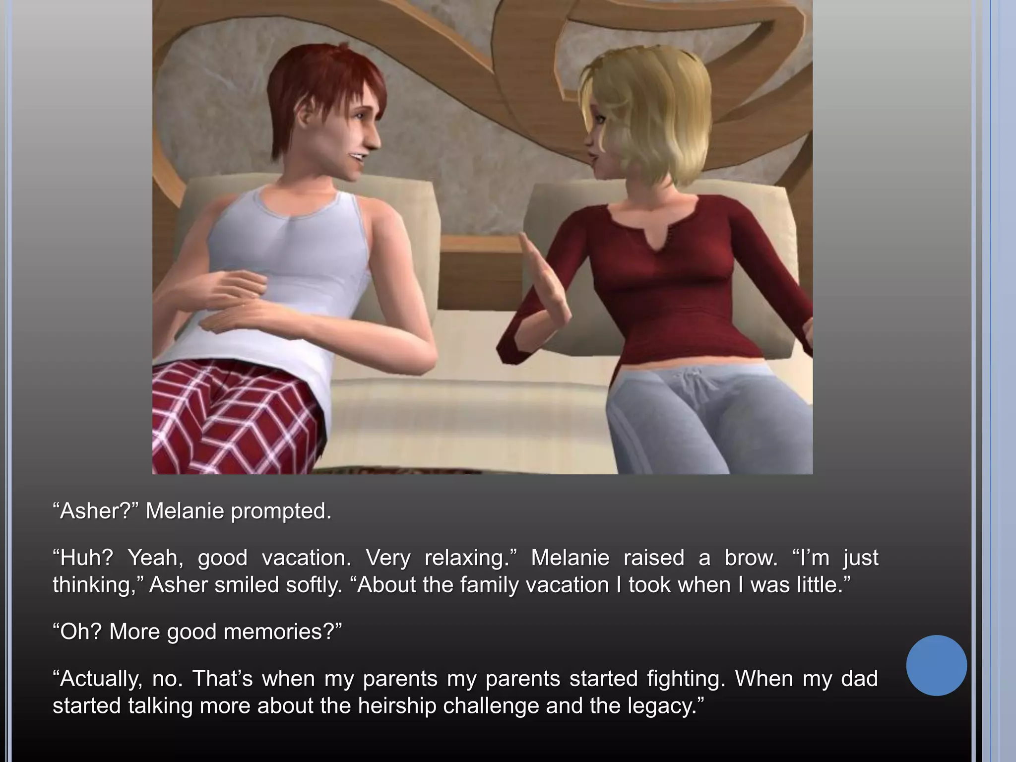 “Asher?” Melanie prompted.

“Huh? Yeah, good vacation. Very relaxing.” Melanie raised a brow. “I’m just
thinking,” Asher smiled softly. “About the family vacation I took when I was little.”

“Oh? More good memories?”

“Actually, no. That’s when my parents my parents started fighting. When my dad
started talking more about the heirship challenge and the legacy.”
 