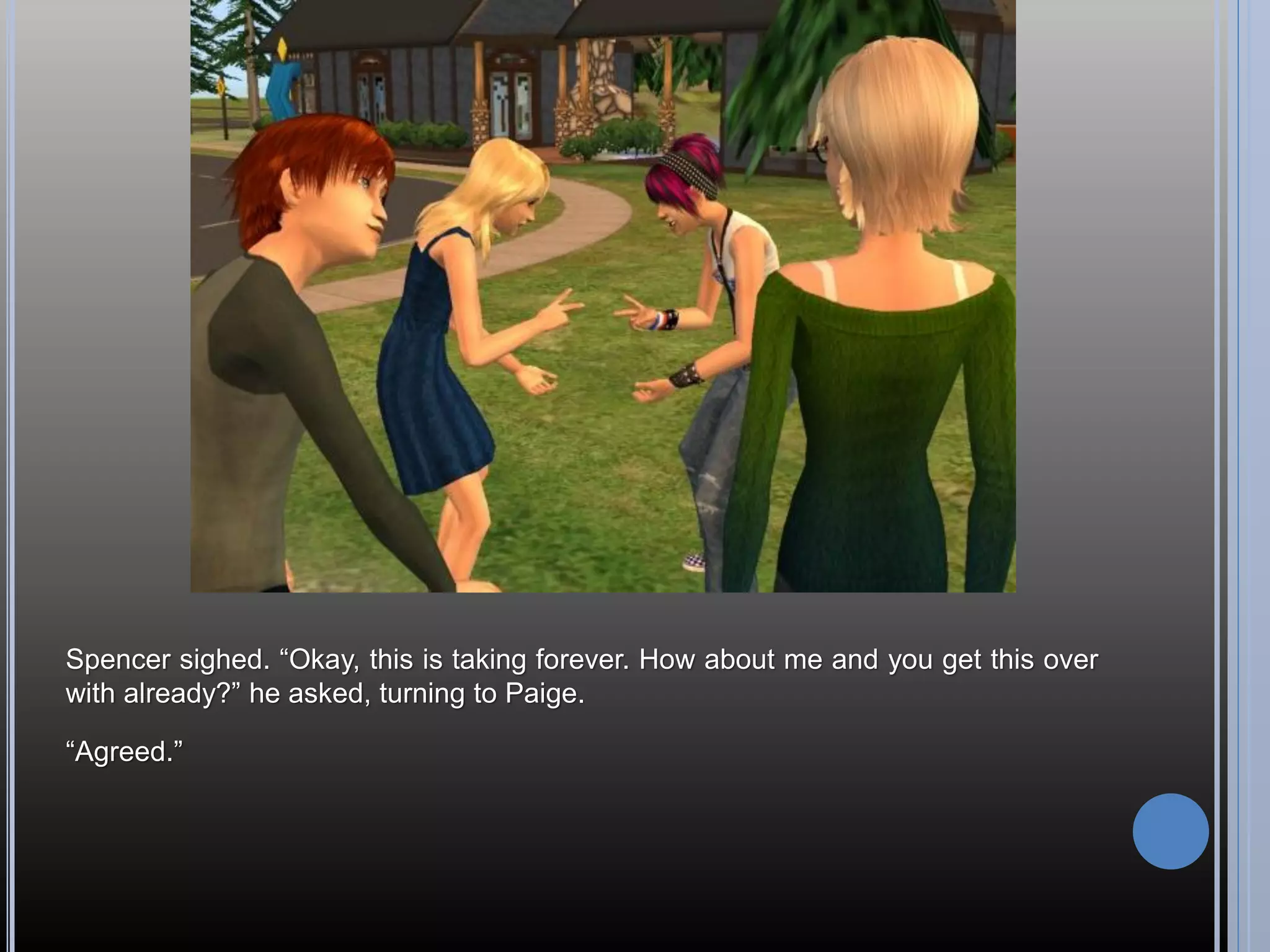 Spencer sighed. “Okay, this is taking forever. How about me and you get this over
with already?” he asked, turning to Paige.

“Agreed.”
 