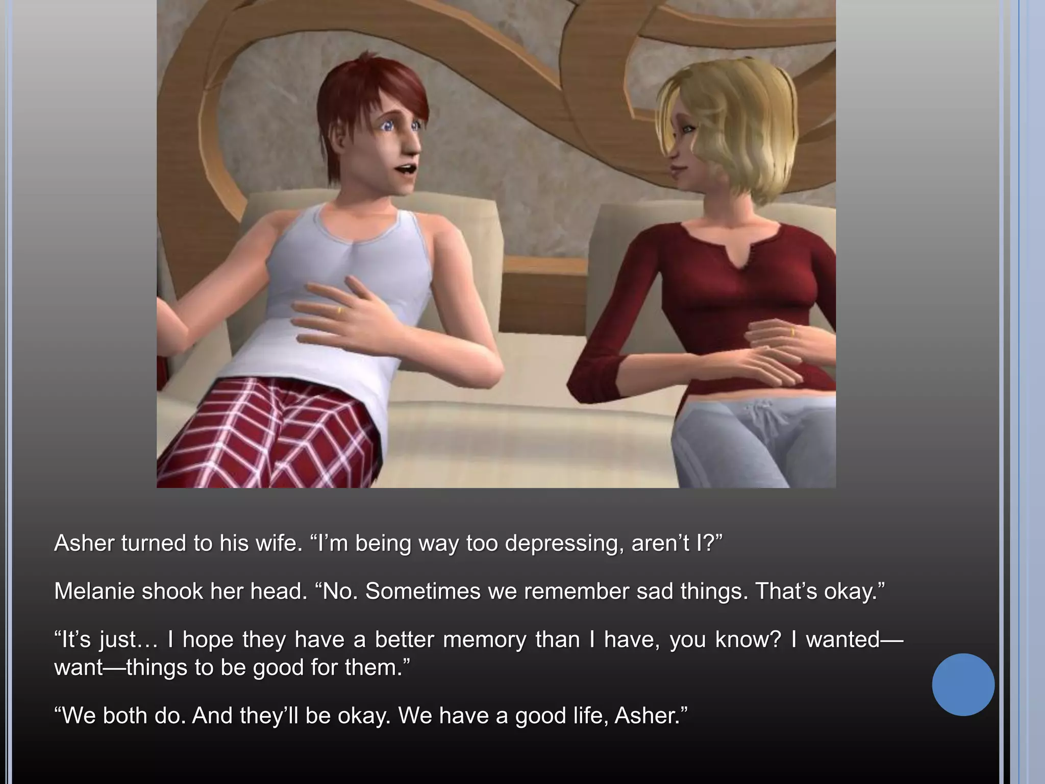 Asher turned to his wife. “I’m being way too depressing, aren’t I?”

Melanie shook her head. “No. Sometimes we remember sad things. That’s okay.”

“It’s just… I hope they have a better memory than I have, you know? I wanted—
want—things to be good for them.”

“We both do. And they’ll be okay. We have a good life, Asher.”
 