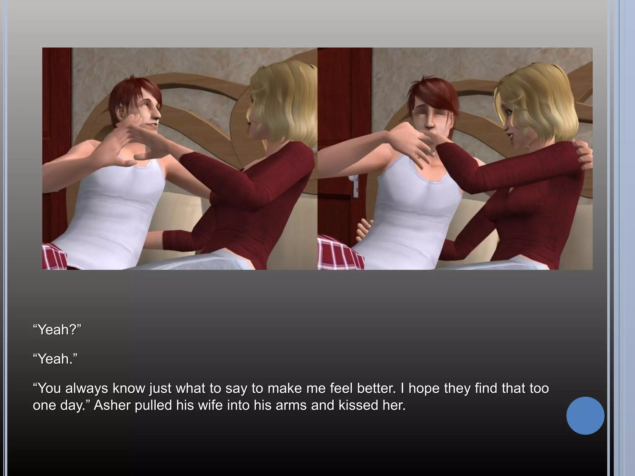 “Yeah?”

“Yeah.”

“You always know just what to say to make me feel better. I hope they find that too
one day.” Asher pulled his wife into his arms and kissed her.
 