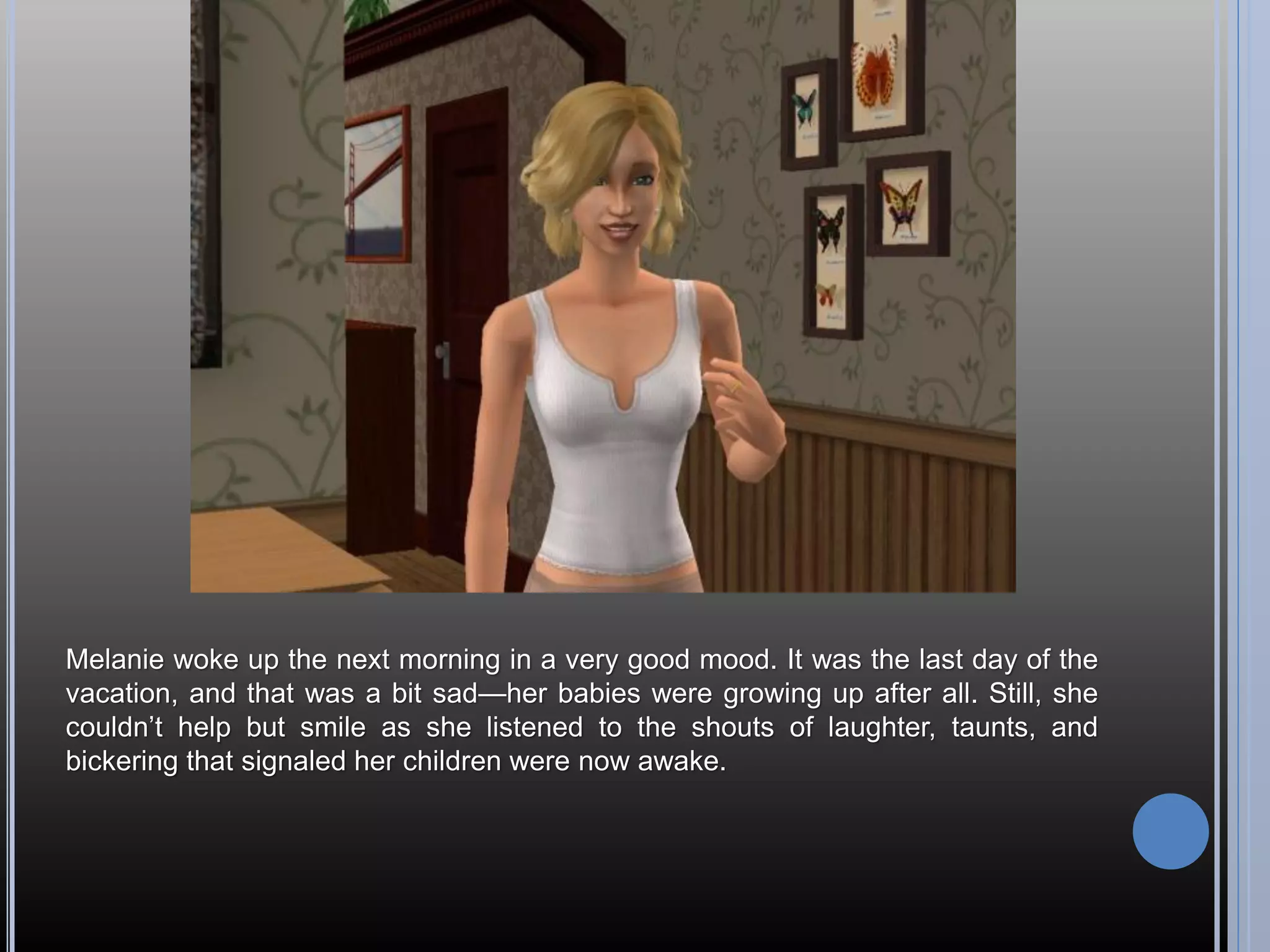 Melanie woke up the next morning in a very good mood. It was the last day of the
vacation, and that was a bit sad—her babies were growing up after all. Still, she
couldn’t help but smile as she listened to the shouts of laughter, taunts, and
bickering that signaled her children were now awake.
 