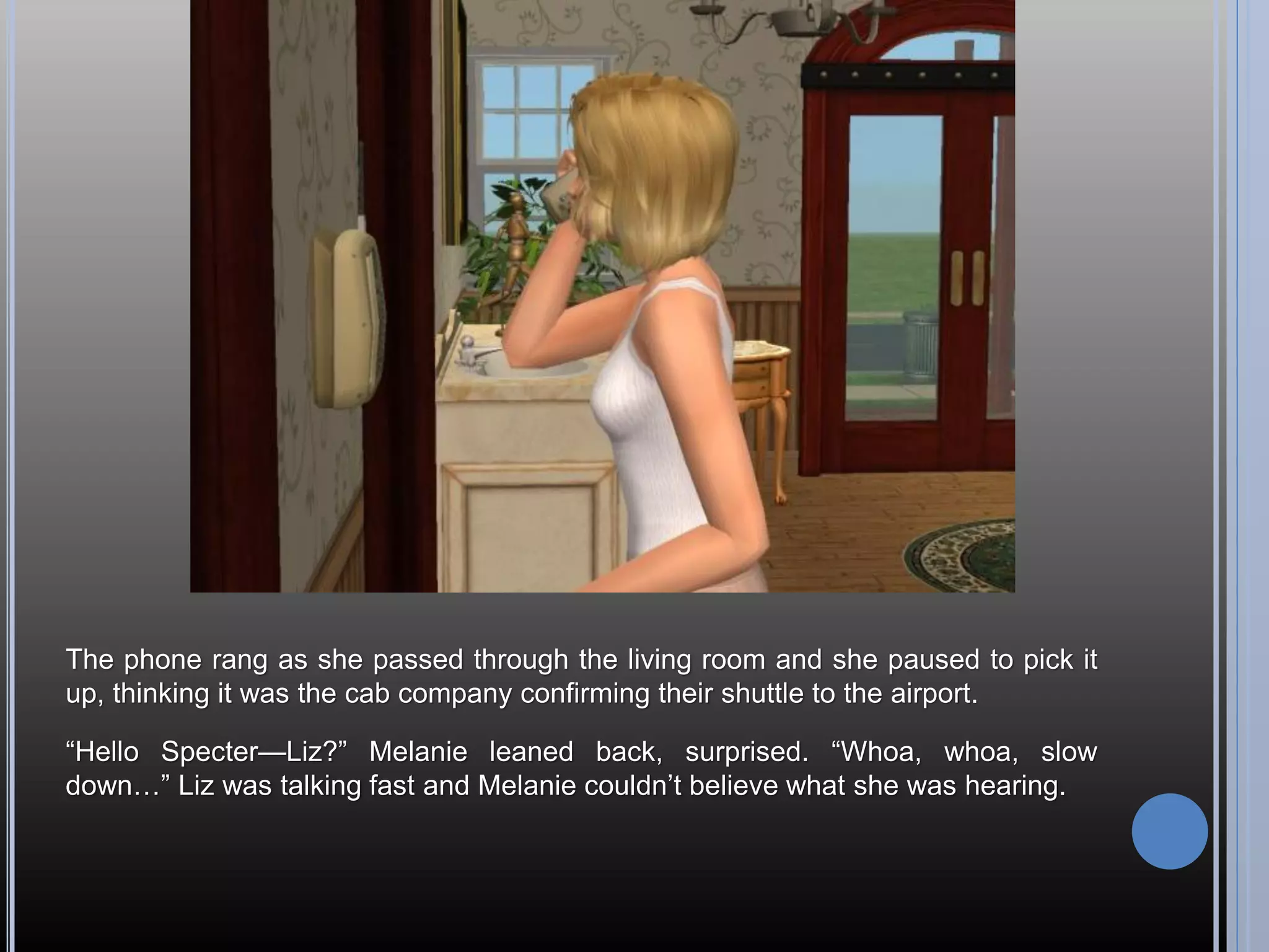 The phone rang as she passed through the living room and she paused to pick it
up, thinking it was the cab company confirming their shuttle to the airport.

“Hello Specter—Liz?” Melanie leaned back, surprised. “Whoa, whoa, slow
down…” Liz was talking fast and Melanie couldn’t believe what she was hearing.
 
