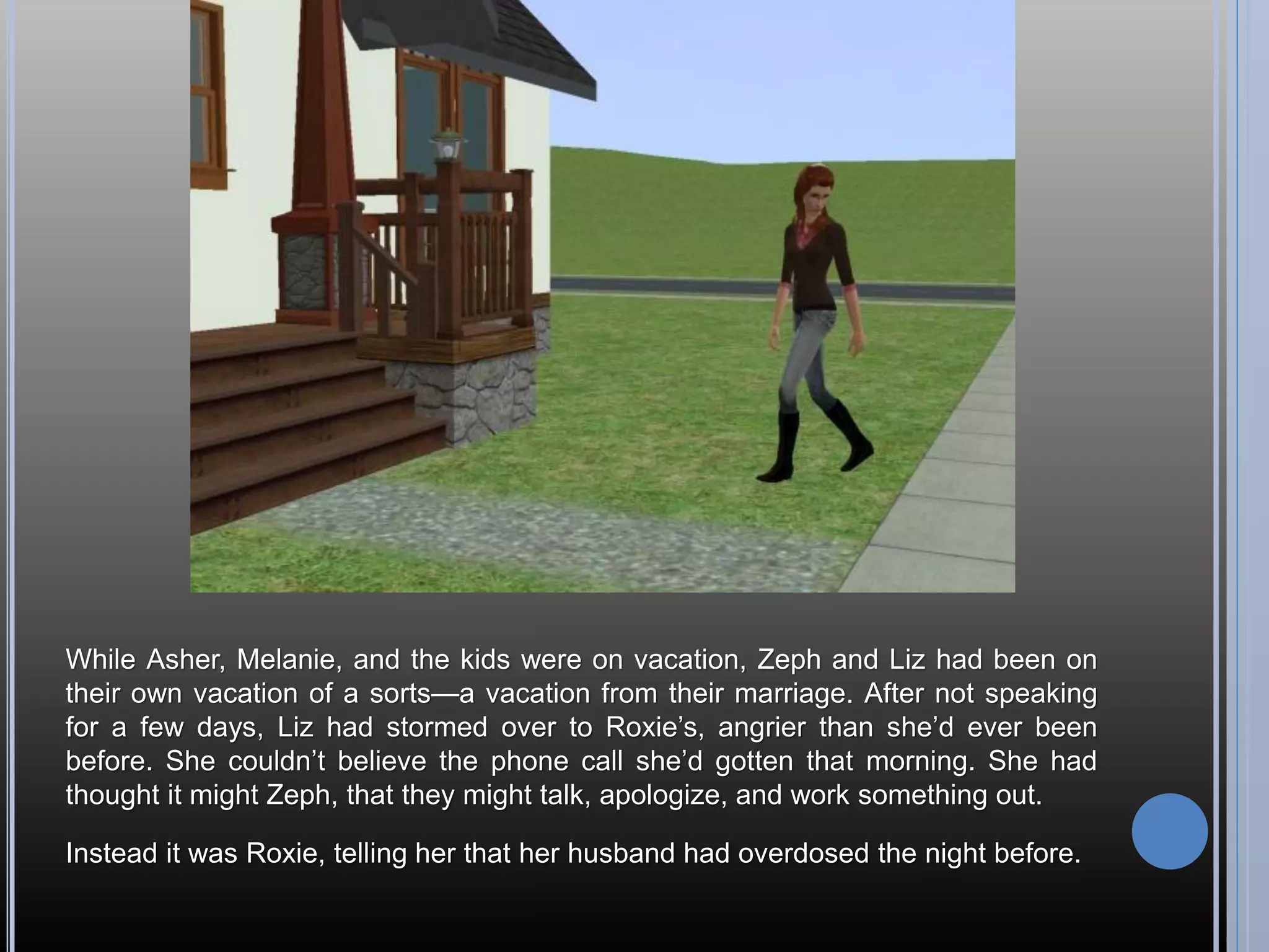 While Asher, Melanie, and the kids were on vacation, Zeph and Liz had been on
their own vacation of a sorts—a vacation from their marriage. After not speaking
for a few days, Liz had stormed over to Roxie’s, angrier than she’d ever been
before. She couldn’t believe the phone call she’d gotten that morning. She had
thought it might Zeph, that they might talk, apologize, and work something out.

Instead it was Roxie, telling her that her husband had overdosed the night before.
 