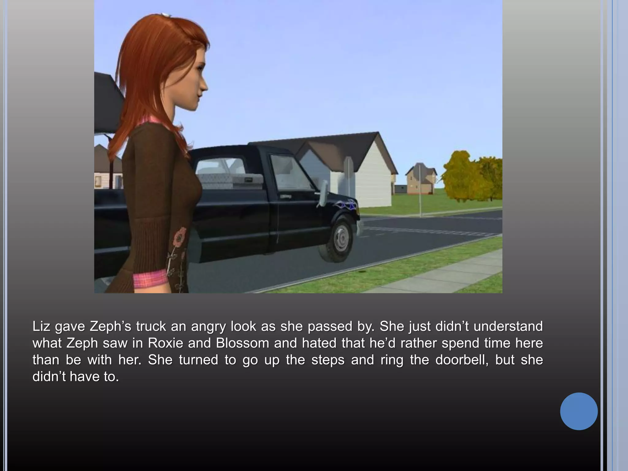 Liz gave Zeph’s truck an angry look as she passed by. She just didn’t understand
what Zeph saw in Roxie and Blossom and hated that he’d rather spend time here
than be with her. She turned to go up the steps and ring the doorbell, but she
didn’t have to.
 