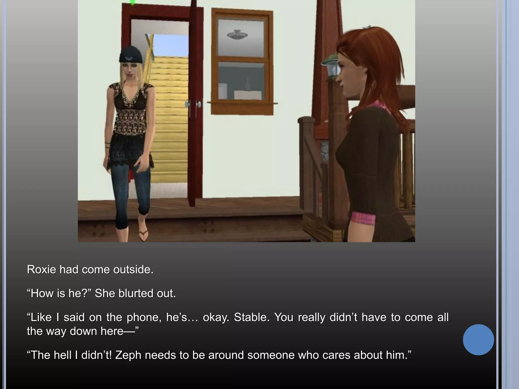 Roxie had come outside.

“How is he?” She blurted out.

“Like I said on the phone, he’s… okay. Stable. You really didn’t have to come all
the way down here—”

“The hell I didn’t! Zeph needs to be around someone who cares about him.”
 