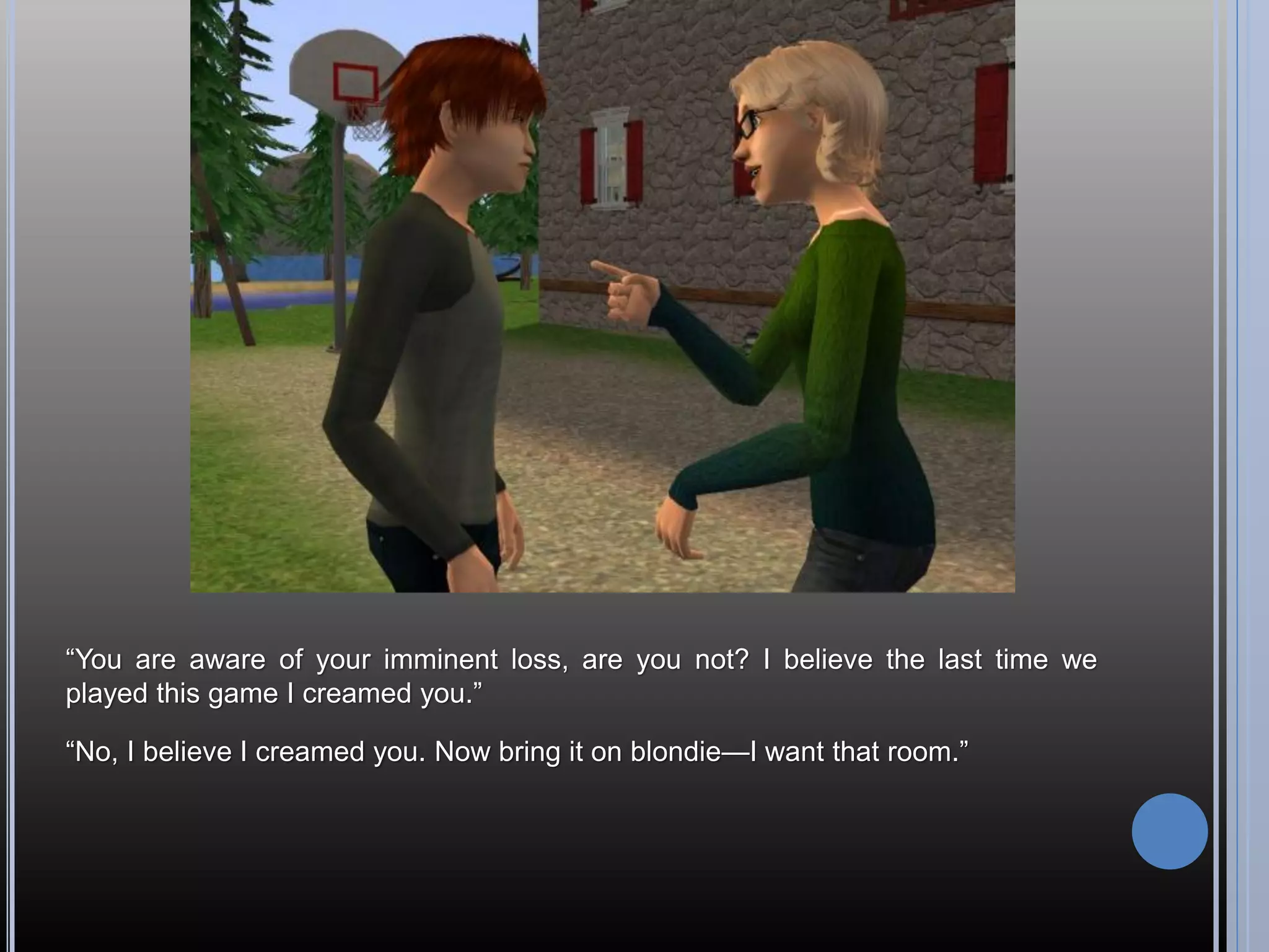 “You are aware of your imminent loss, are you not? I believe the last time we
played this game I creamed you.”

“No, I believe I creamed you. Now bring it on blondie—I want that room.”
 