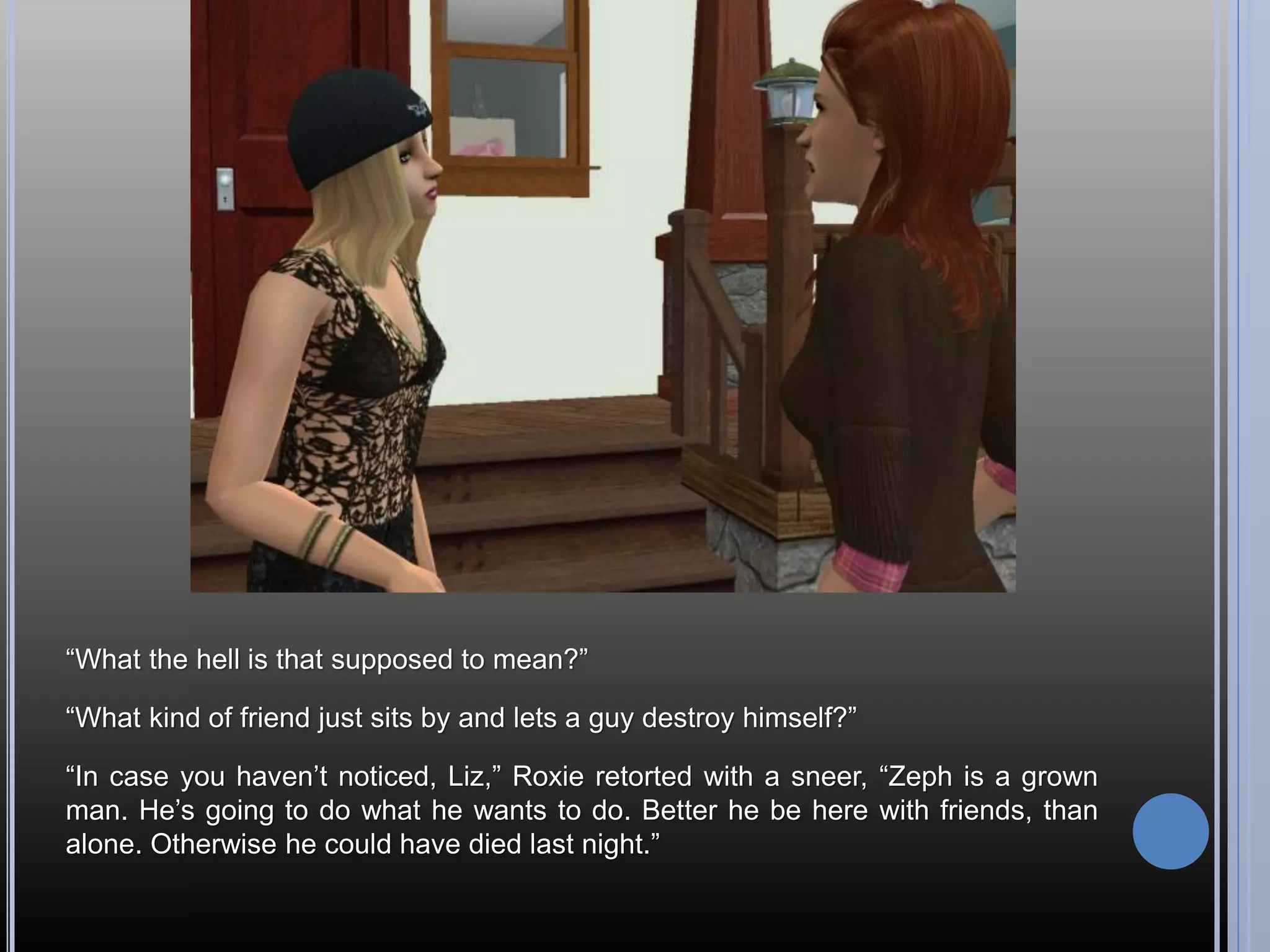 “What the hell is that supposed to mean?”

“What kind of friend just sits by and lets a guy destroy himself?”

“In case you haven’t noticed, Liz,” Roxie retorted with a sneer, “Zeph is a grown
man. He’s going to do what he wants to do. Better he be here with friends, than
alone. Otherwise he could have died last night.”
 