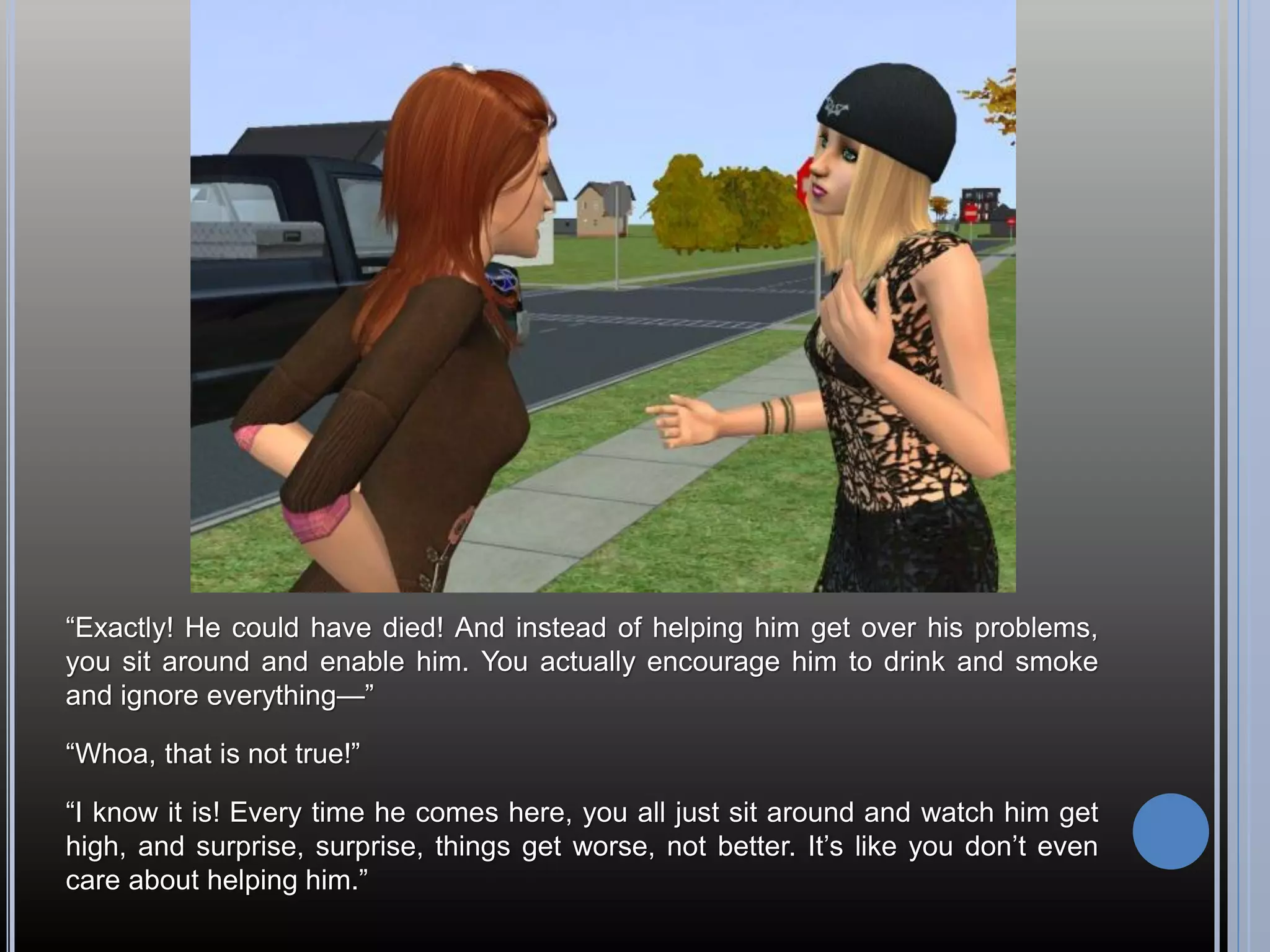 “Exactly! He could have died! And instead of helping him get over his problems,
you sit around and enable him. You actually encourage him to drink and smoke
and ignore everything—”

“Whoa, that is not true!”

“I know it is! Every time he comes here, you all just sit around and watch him get
high, and surprise, surprise, things get worse, not better. It’s like you don’t even
care about helping him.”
 