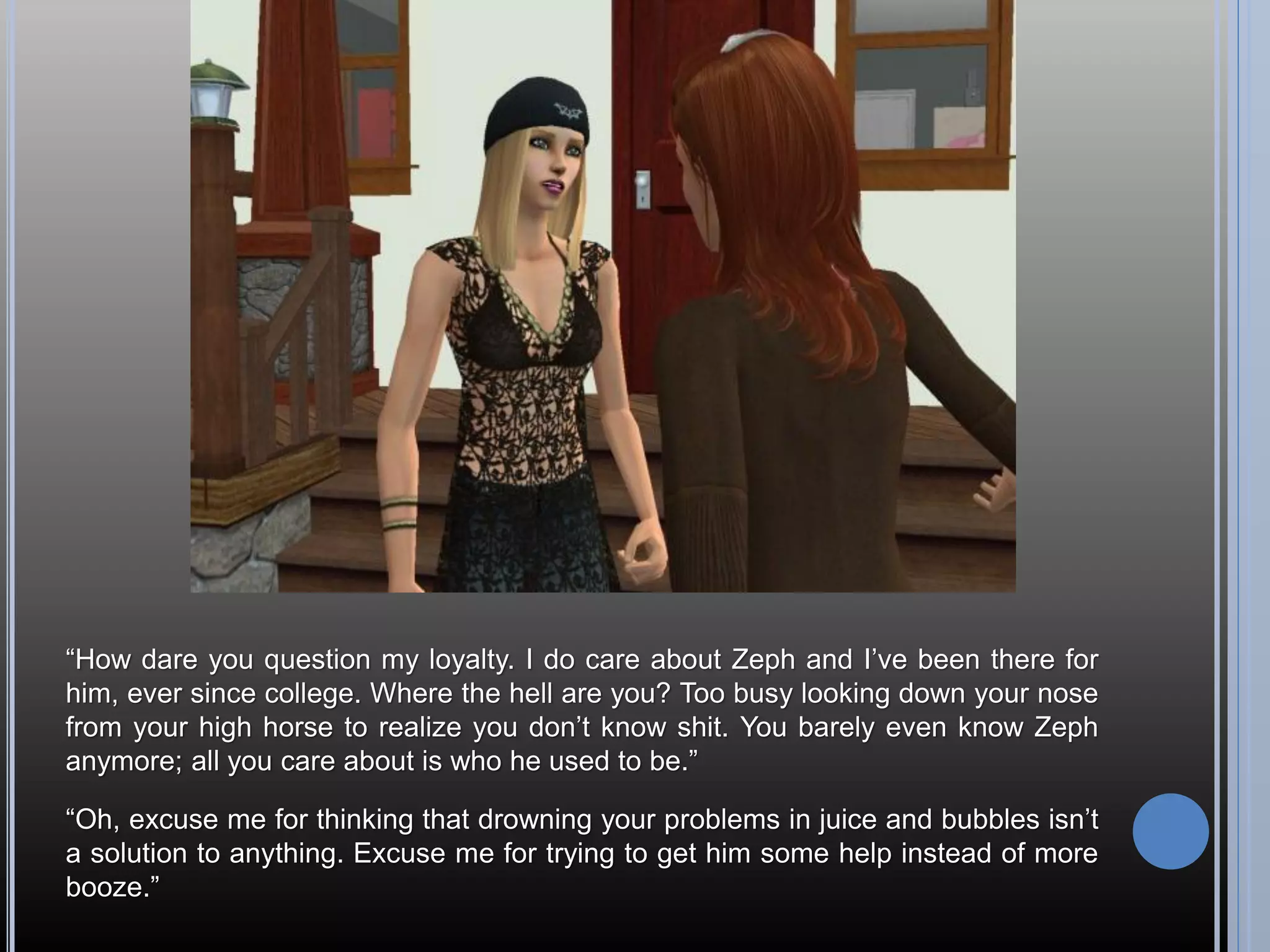 “How dare you question my loyalty. I do care about Zeph and I’ve been there for
him, ever since college. Where the hell are you? Too busy looking down your nose
from your high horse to realize you don’t know shit. You barely even know Zeph
anymore; all you care about is who he used to be.”

“Oh, excuse me for thinking that drowning your problems in juice and bubbles isn’t
a solution to anything. Excuse me for trying to get him some help instead of more
booze.”
 